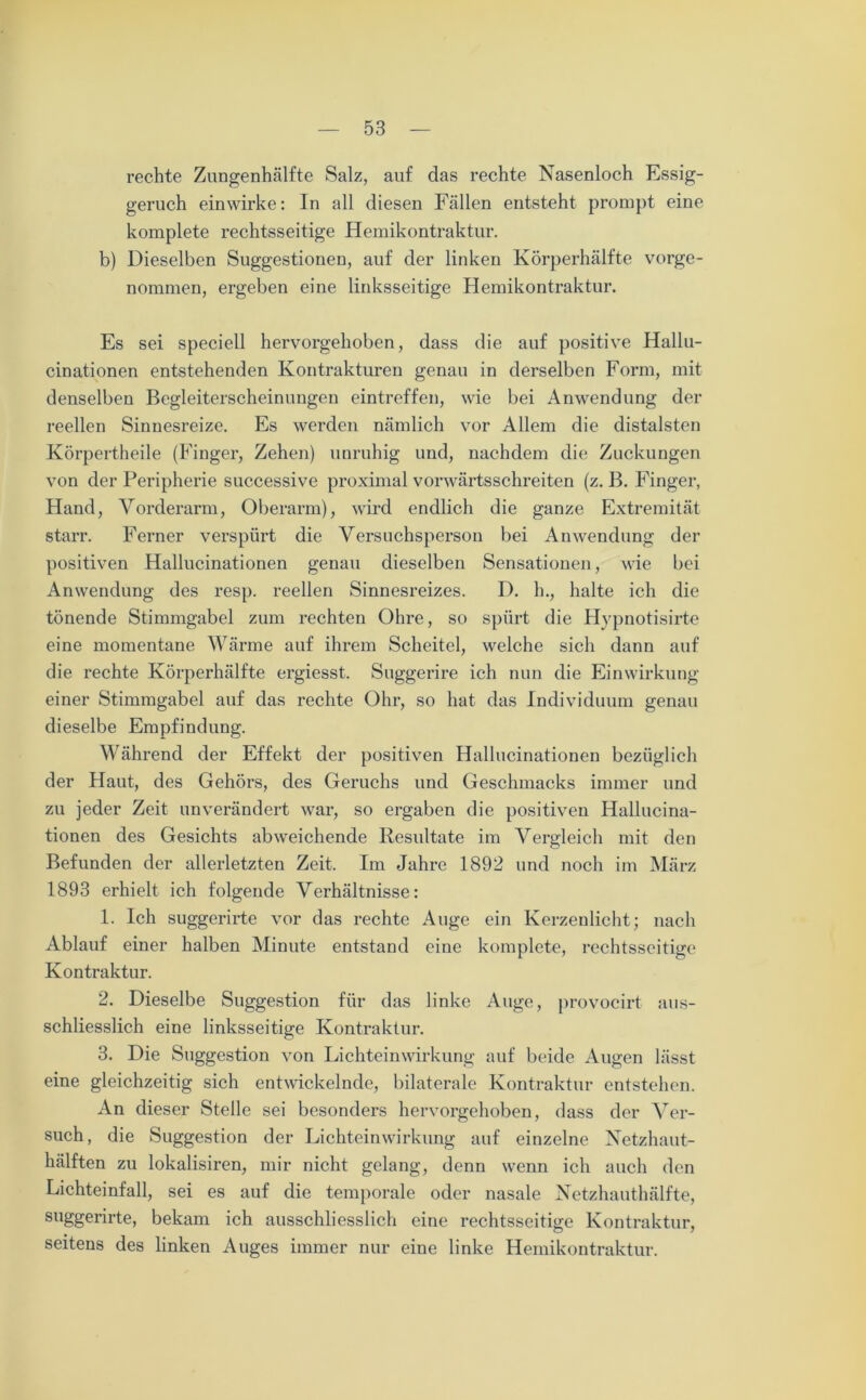 rechte Zungenhälfte Salz, auf das rechte Nasenloch Essig- geruch einwirke: In all diesen Fällen entsteht prompt eine komplete rechtsseitige Hemikontraktur. b) Dieselben Suggestionen, auf der linken Körperhälfte vorge- nommen, ergeben eine linksseitige Hemikontraktur. Es sei speciell hervorgehoben, dass die auf positive Hallu- cinationen entstehenden Kontrakturen genau in derselben Form, mit denselben Begleiterscheinungen eintreffen, wie bei Anwendung der reellen Sinnesreize. Es werden nämlich vor Allem die distalsten Körpertheile (Finger, Zehen) unruhig und, nachdem die Zuckungen von der Peripherie successive proximal vorwärtsschreiten (z. B. Finger, Hand, Vorderarm, Oberarm), wird endlich die ganze Extremität starr. Ferner verspürt die Versuchsperson bei Anwendung der positiven Hallucinationen genau dieselben Sensationen, wie bei Anwendung des resp. reellen Sinnesreizes. D. h., halte ich die tönende Stimmgabel zum rechten Ohre, so spürt die Hypnotisirte eine momentane Wärme auf ihrem Scheitel, welche sich dann auf die rechte Körperhälfte ergiesst. Suggerire ich nun die Einwirkung einer Stimmgabel auf das rechte Ohr, so hat das Individuum genau dieselbe Empfindung. Während der Effekt der positiven Hallucinationen bezüglich der Haut, des Gehörs, des Geruchs und Geschmacks immer und zu jeder Zeit unverändert war, so ergaben die positiven Hallucina- tionen des Gesichts abweichende Resultate im Vergleich mit den Befunden der allerletzten Zeit. Im Jahre 1892 und noch im März 1893 erhielt ich folgende Verhältnisse: 1. Ich suggerirte vor das rechte Auge ein Kerzenlicht; nach Ablauf einer halben Minute entstand eine komplete, rechtsseitige Kontraktur. 2. Dieselbe Suggestion für das linke Auge, provocirt aus- schliesslich eine linksseitige Kontraktur. 3. Die Suggestion von Lichteinwirkung auf beide Augen lässt eine gleichzeitig sich entwickelnde, bilaterale Kontraktur entstehen. An dieser Stelle sei besonders hervorgehoben, dass der Ver- such, die Suggestion der Lichteinwirkung auf einzelne Netzhaut- hälften zu lokalisiren, mir nicht gelang, denn wenn ich auch den Lichteinfall, sei es auf die temporale oder nasale Netzhauthälfte, suggerirte, bekam ich ausschliesslich eine rechtsseitige Kontraktur, seitens des linken Auges immer nur eine linke Hemikontraktur.