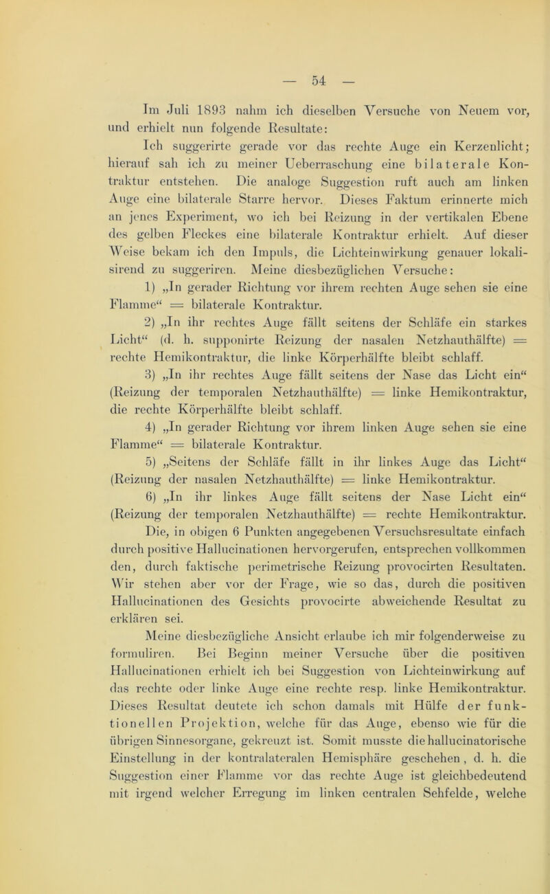 Im Juli 1893 nahm ich dieselben Versuche von Neuem vor, und erhielt nun folgende Resultate: Ich suggerirte gerade vor das rechte Auge ein Kerzenlicht; hierauf sah ich zu meiner Ueberraschung eine bilaterale Kon- traktur entstehen. Die analoge Suggestion ruft auch am linken Auge eine bilaterale Starre hervor. Dieses Faktum erinnerte mich an jenes Experiment, wo ich bei Reizung in der vertikalen Ebene des gelben Fleckes eine bilaterale Kontraktur erhielt. Auf dieser Weise bekam ich den Impuls, die Lichteinwirkung genauer lokali- sirend zu suggeriren. Meine diesbezüglichen Versuche: 1) „In gerader Richtung vor ihrem rechten Auge sehen sie eine Flamme“ = bilaterale Kontraktur. 2) „In ihr rechtes Auge fällt seitens der Schläfe ein starkes Licht“ (d. h. supponirte Reizung der nasalen Netzhauthälfte) = rechte Hemikontraktur, die linke Körperhälfte bleibt schlaff. 3) „In ihr rechtes Auge fällt seitens der Nase das Licht ein“ (Reizung der temporalen Netzhauthälfte) = linke Hemikontraktur, die rechte Körperhälfte bleibt schlaff. 4) „In gerader Richtung vor ihrem linken Auge sehen sie eine Flamme“ = bilaterale Kontraktur. 5) „Seitens der Schläfe fällt in ihr linkes Auge das Licht“ (Reizung der nasalen Netzhauthälfte) = linke Hemikontraktur. 6) „In ihr linkes Auge fällt seitens der Nase Licht ein“ (Reizung der temporalen Netzhauthälfte) = rechte Hemikontraktur. Die, in obigen 6 Punkten angegebenen Versuchsresultate einfach durch positive Hallucinationen hervorgerufen, entsprechen vollkommen den, durch faktische perimetrische Reizung provocirten Resultaten. Wir stehen aber vor der Frage, wie so das, durch die positiven Hallucinationen des Gesichts provocirte abweichende Resultat zu erklären sei. Meine diesbezügliche Ansicht erlaube ich mir folgenderweise zu formuliren. Bei Beginn meiner Versuche über die positiven Hallucinationen erhielt ich bei Suggestion von Lichteinwirkung auf das rechte oder linke Auge eine rechte resp. linke Hemikontraktur. Dieses Resultat deutete ich schon damals mit Hülfe der funk- tionellen Projektion, welche für das Auge, ebenso wie für die übrigen Sinnesorgane, gekreuzt ist. Somit musste diehallucinatorische Einstellung in der kontralateralen Hemisphäre geschehen , d. h. die Suggestion einer Flamme vor das rechte Auge ist gleichbedeutend mit irgend welcher Erregung im linken centralen Sehfelde, welche