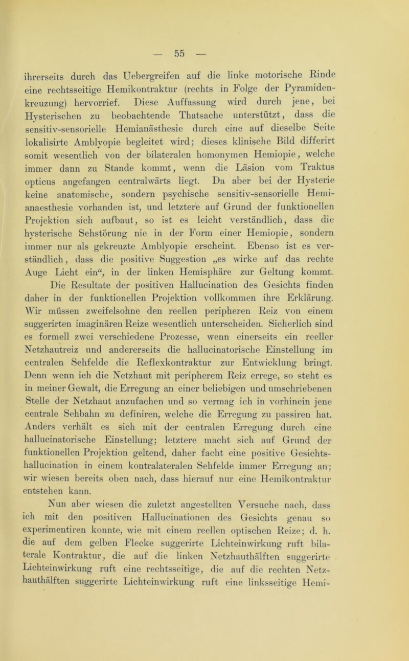 ihrerseits durch das Uebergreifen auf die linke motorische Rinde eine rechtsseitige Hemikontraktur (rechts in Folge der Pyramiden- kreuzung) hervorrief. Diese Auffassung wird durch jene, bei Hysterischen zu beobachtende Thatsache unterstützt, dass die sensitiv-sensorielle Hemianästhesie durch eine auf dieselbe Seite lokalisirte Amblyopie begleitet wird; dieses klinische Bild differirt somit wesentlich von der bilateralen homonymen Hemiopie, welche immer dann zu Stande kommt, wenn die Läsion vom Traktus opticus angefangen centralwärts liegt. Da aber bei der Hysterie keine anatomische, sondern psychische sensitiv-sensorielle Hemi- anaesthesie vorhanden ist, und letztere auf Grund der funktionellen Projektion sich aufbaut, so ist es leicht verständlich, dass die hysterische Sehstörung nie in der Form einer Hemiopie, sondern immer nur als gekreuzte Amblyopie erscheint. Ebenso ist es ver- ständlich , dass die positive Suggestion „es wirke auf das rechte Auge Licht ein“, in der linken Hemisphäre zur Geltung kommt. Die Resultate der positiven Hallucination des Gesichts finden daher in der funktionellen Projektion vollkommen ihre Erklärung. Wir müssen zweifelsohne den reellen peripheren Reiz von einem suggerirten imaginären Reize wesentlich unterscheiden. Sicherlich sind es formell zwei verschiedene Prozesse, wenn einerseits ein reeller Netzhautreiz und andererseits die hallucinatorische Einstellung im centralen Sehfelde die Reflexkontraktur zur Entwicklung bringt. Denn wenn ich die Netzhaut mit peripherem Reiz errege, so steht es in meiner Gewalt, die Erregung an einer beliebigen und umschriebenen Stelle der Netzhaut anzufachen und so vermag ich in vorhinein jene centrale Sehbahn zu definiren, welche die Erregung zu passiren hat. Anders verhält es sich mit der centralen Erregung durch eine hallucinatorische Einstellung; letztere macht sich auf Grund der funktionellen Projektion geltend, daher facht eine positive Gesichts- hallucination in einem kontralateralen Sehfelde immer Erregung an; wir wiesen bereits oben nach, dass hierauf nur eine Hemikontraktur entstehen kann. Nun aber wiesen die zuletzt angestellten Versuche nach, dass ich mit den positiven Hallucinationen des Gesichts genau so experimentiren konnte, wie mit einem reellen optischen Reize; d. h. die auf dem gelben Flecke suggerirte Lichteinwirkung ruft bila- terale Kontraktur, die auf die linken Netzhauthälften suggerirte Lichteinwirkung ruft eine rechtsseitige, die auf die rechten Netz- hauthälften suggerirte Lichteinwirkung ruft eine linksseitige Hemi-