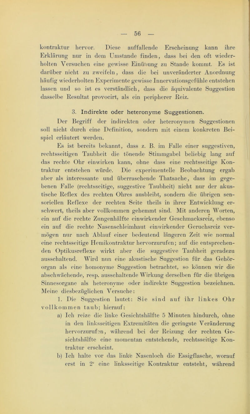 kontraktur hervor. Diese auffallende Erscheinung kann ihre Erklärung nur in dem Umstande finden, dass hei den oft wieder- holten Versuchen eine gewisse Einübung zu Stande kommt. Es ist darüber nicht zu zweifeln, dass die bei unveränderter Anordnung häufig wiederholten Experimente gewisse Innervationsgefühle entstehen lassen und so ist es verständlich, dass die äquivalente Suggestion dasselbe Resultat provocirt, als ein peripherer Reiz. 3. Indirekte oder heteronyme Suggestionen. Der Begriff der indirekten oder heteronymen Suggestionen soll nicht durch eine Definition, sondern mit einem konkreten Bei- spiel erläutert werden. Es ist bereits bekannt, dass z. B. im Falle einer suggestiven, rechtsseitigen Taubheit die tönende Stimmgabel beliebig lang auf das rechte Ohr einwirken kann, ohne dass eine rechtsseitige Kon- traktur entstehen würde. Die experimentelle Beobachtung ergab aber als interessante und überraschende Thatsache, dass im gege- benen Falle (rechtsseitige, suggestive Taubheit) nicht nur der akus- tische Reflex des rechten Ohres ausbleibt, sondern die übrigen sen- soriellen Reflexe der rechten Seite theils in ihrer Entwicklung er- schwert, theils aber vollkommen gehemmt sind. Mit anderen Worten, ein auf die rechte Zungenhälfte einwirkender Geschmacksreiz, ebenso ein auf die rechte Nasenschleimhaut einwirkender Geruchsreiz ver- mögen nur nach Ablauf einer bedeutend längeren Zeit wie normal eine rechtsseitige Hemikontraktur hervorzurufen; auf die entsprechen- den Optikusreflexe wirkt aber die suggestive Taubheit geradezu ausschaltend. Wird nun eine akustische Suggestion für das Gehör- organ als eine homonyme Suggestion betrachtet, so können wir die abschwächende, resp. ausschaltende Wirkung derselben für die übrigen Sinnesorgane als heteronyme oder indirekte Suggestion bezeichnen. Meine diesbezüglichen Versuche: 1. Die Suggestion lautet: Sie sind auf ihr linkes Ohr vollkommen taub; hierauf: a) Ich reize die linke Gesichtshälfte 5 Minuten hindurch, ohne in den linksseitigen Extremitäten die geringste Veränderung hervorzurufen, während bei der Reizung der rechten Ge- sichtshälfte eine momentan entstehende, rechtsseitige Kon- traktur erscheint, b) Ich halte vor das linke Nasenloch die Essigflasche, worauf erst in 2' eine linksseitige Kontraktur entsteht, während