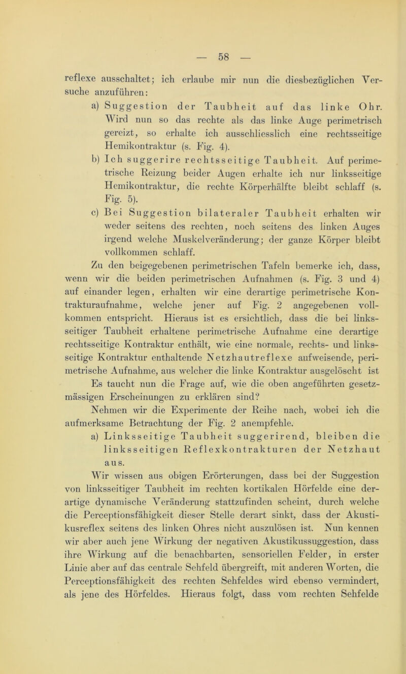 reflexe ausschaltet; ich erlaube mir nun die diesbezüglichen Ver- suche anzuführen: a) Suggestion der Taubheit auf das linke Ohr. Wird nun so das rechte als das linke Auge perimetrisch gereizt, so erhalte ich ausschliesslich eine rechtsseitige Hemikontraktur (s. Fig. 4). b) Ich suggerire rechtsseitige Taubheit. Auf perime- trische Reizung beider Augen erhalte ich nur linksseitige Hemikontraktur, die rechte Körperhälfte bleibt schlaff (s. Fig. 5). c) Bei Suggestion bilateraler Taubheit erhalten wir weder seitens des rechten, noch seitens des linken Auges irgend welche Muskelveränderung; der ganze Körper bleibt vollkommen schlaff. Zu den beigegebenen perimetrischen Tafeln bemerke ich, dass, wenn wir die beiden perimetrischen Aufnahmen (s. Fig. 3 und 4) auf einander legen, erhalten wir eine derartige perimetrische Kon- trakturaufnahme , welche jener auf Fig. 2 angegebenen voll- kommen entspricht. Hieraus ist es ersichtlich, dass die bei links- seitiger Taubheit erhaltene perimetrische Aufnahme eine derartige rechtsseitige Kontraktur enthält, wie eine normale, rechts- und links- seitige Kontraktur enthaltende Netzhautreflexe aufweisende, peri- metrische Aufnahme, aus welcher die linke Kontraktur ausgelöscht ist Es taucht nun die Frage auf, wie die oben angeführten gesetz- mässigen Erscheinungen zu erklären sind? Nehmen wir die Experimente der Reihe nach, wobei ich die aufmerksame Betrachtung der Fig. 2 anempfehle. a) Linksseitige Taubheit suggerirend, bleiben die linksseitigen Reflexkontrakturen der Netzhaut au s. Wir wissen aus obigen Erörterungen, dass bei der Suggestion von linksseitiger Taubheit im rechten kortikalen Hörfelde eine der- artige dynamische Veränderung stattzufinden scheint, durch welche die Perceptionsfähigkeit dieser Stelle derart sinkt, dass der Akusti- kusreflex seitens des linken Ohres nicht auszulösen ist. Nun kennen wir aber auch jene Wirkung der negativen Akustikussuggestion, dass ihre Wirkung auf die benachbarten, sensoriellen Felder, in erster Linie aber auf das centrale Sehfeld übergreift, mit anderen Worten, die Perceptionsfähigkeit des rechten Sehfeldes wird ebenso vermindert, als jene des Hörfeldes. Hieraus folgt, dass vom rechten Sehfelde