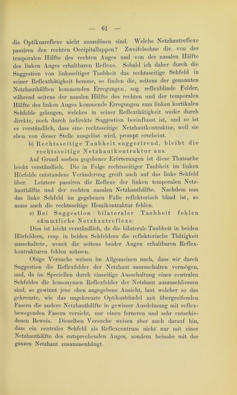 die Optikusreflexe nicht auszulösen sind. Welche Netzhautreflexe passiren den rechten Occipitallappen? Zweifelsohne die, von der temporalen Hälfte des rechten Auges und von der nasalen Hälfte des linken Auges erhaltbaren Reflexe. Sobald ich daher durch die Suggestion von linksseitiger Taubheit das rechtsseitige Sehfeld in seiner Reflexthätigkeit hemme, so finden die, seitens der genannten Netzhauthälften kommenden Erregungen, sog. reflexblinde Felder, während seitens der nasalen Hälfte des rechten und der temporalen Hälfte des linken Auges kommende Erregungen zum linken kortikalen Sehfelde gelangen, welches in seiner Reflexthätigkeit weder durch direkte, noch durch indirekte Suggestion beeinflusst ist, und so ist es verständlich, dass eine rechtsseitige Netzhautkontraktur, weil sie eben von dieser Stelle ausgelöst wird, prompt erscheint. b) Rechtsseitige Taubheit suggerirend, bleibt die rechtsseitige Netzhautkontraktur aus. Auf Grund soeben gegebener Erörterungen ist diese Thatsache leicht verständlich. Die in Folge rechtsseitiger Taubheit im linken Hörfelde entstandene Veränderung greift auch auf das linke Sehfeld über. Letztere passiren die Reflexe der linken temporalen Netz- hauthälfte und der rechten nasalen Netzhauthälfte. Nachdem nun das linke Sehfeld im gegebenen Falle reflektorisch blind ist, so muss auch die rechtsseitige Hemikontraktur fehlen. c) Bei Suggestion bilateraler Taubheit fehlen sämmtliche Netzhautref 1 exe. Dies ist leicht verständlich, da die bilaterale Taubheit in beiden Hörfeldern, resp. in beiden Sehfeldern die reflektorische Thätigkeit ausschaltete, womit die seitens beider Augen erhaltbaren Reflex- kontrakturen fehlen müssen. Obige Versuche weisen im Allgemeinen nach, dass wir durch Suggestion die Reflexfelder der Netzhaut auszuschalten vermögen, und, da im Speciellen durch einseitige Ausschaltung eines centralen Sehfeldes die homonymen Reflexfelder der Netzhaut auszuschliessen sind, so gewinnt jene oben angegebene Ansicht, laut welcher so das gekreuzte, wie das ungekreuzte Optikusbündel mit übergreifenden Fasern die andere Netzhauthälfte in gewisser Ausdehnung mit reflex- bewegenden Fasern versieht, nur einen ferneren und sehr entschie- denen Beweis. Dieselben Versuche weisen aber auch darauf hin, dass ein centrales Sehfeld als Reflexcentrum nicht nur mit einer Netzhauthälfte des entsprechenden Auges, sondern beinahe mit der ganzen Netzhaut zusammenhängt.