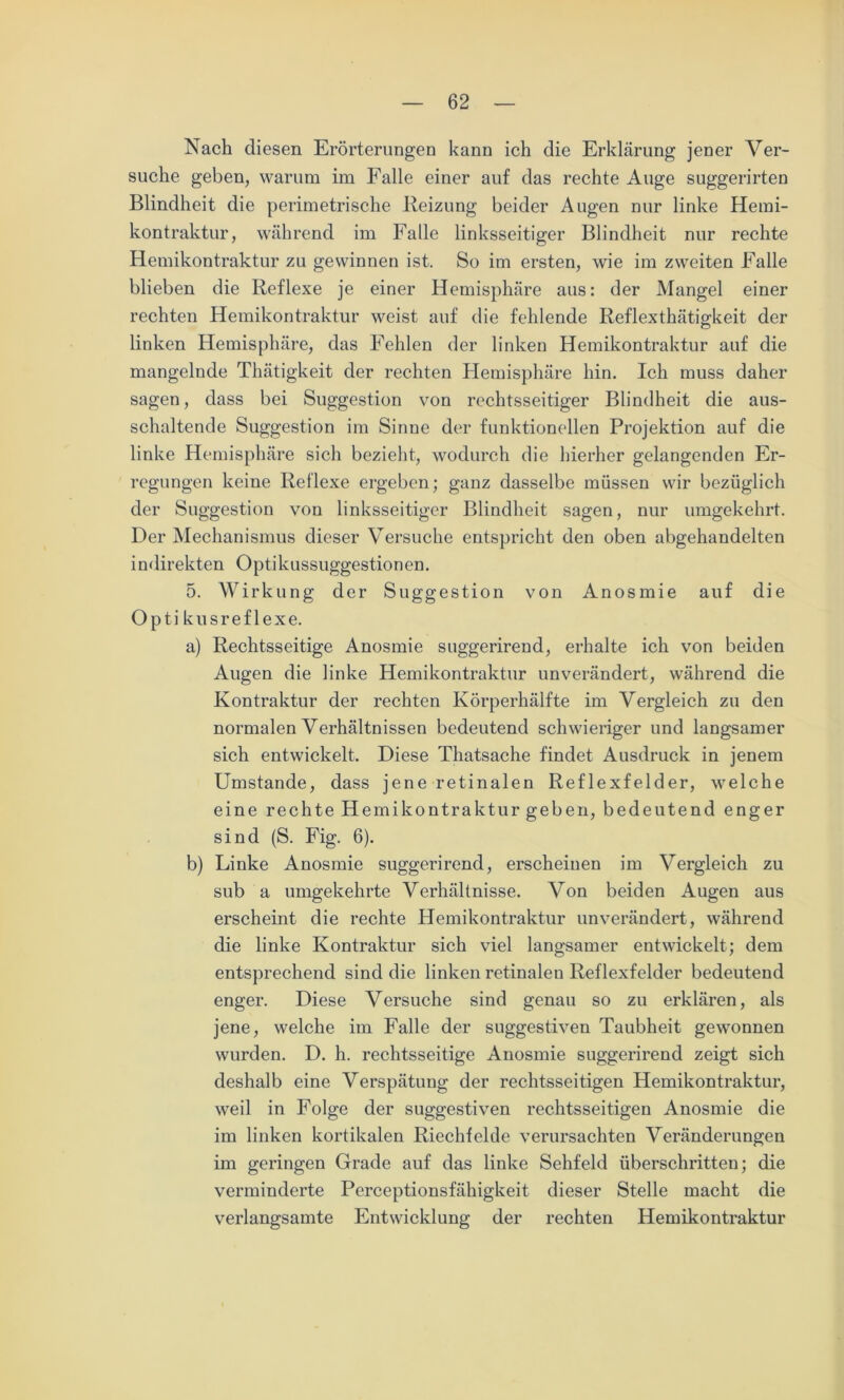 Nach diesen Erörterungen kann ich die Erklärung jener Ver- suche geben, warum im Falle einer auf das rechte Auge suggerirten Blindheit die perimetrische Beizung beider Augen nur linke Hemi- kontraktur, während im Falle linksseitiger Blindheit nur rechte Hemikontraktur zu gewinnen ist. So im ersten, wie im zweiten Falle blieben die Reflexe je einer Hemisphäre aus: der Mangel einer rechten Hemikontraktur weist auf die fehlende Reflexthätig-keit der linken Hemisphäre, das Fehlen der linken Hemikontraktur auf die mangelnde Thätigkeit der rechten Hemisphäre hin. Ich muss daher sagen, dass bei Suggestion von rechtsseitiger Blindheit die aus- schaltende Suggestion im Sinne der funktionellen Projektion auf die linke Hemisphäre sich bezieht, wodurch die hierher gelangenden Er- regungen keine Reflexe ergeben; ganz dasselbe müssen wir bezüglich der Suggestion von linksseitiger Blindheit sagen, nur umgekehrt. Der Mechanismus dieser Versuche entspricht den oben abgehandelten indirekten Optikussuggestionen. 5. Wirkung der Suggestion von Anosmie auf die Opti kusreflexe. a) Rechtsseitige Anosmie suggerirend, erhalte ich von beiden Augen die linke Hemikontraktur unverändert, während die Kontraktur der rechten Körperhälfte im Vergleich zu den normalen Verhältnissen bedeutend schwieriger und langsamer sich entwickelt. Diese Thatsache findet Ausdruck in jenem Umstande, dass jene retinalen Reflexfelder, welche eine rechte Hemikontraktur geben, bedeutend enger sind (S. Fig. 6). b) Linke Anosmie suggerirend, erscheinen im Vergleich zu sub a umgekehrte Verhältnisse. Von beiden Augen aus erscheint die rechte Hemikontraktur unverändert, während die linke Kontraktur sich viel langsamer entwickelt; dem entsprechend sind die linken retinalen Reflexfelder bedeutend enger. Diese Versuche sind genau so zu erklären, als jene, welche im Falle der suggestiven Taubheit gewonnen wurden. D. h. rechtsseitige Anosmie suggerirend zeigt sich deshalb eine Verspätung der rechtsseitigen Hemikontraktur, weil in Folge der suggestiven rechtsseitigen Anosmie die im linken kortikalen Riechfelde verursachten Veränderungen im geringen Grade auf das linke Sehfeld überschritten; die verminderte Perceptionsfähigkeit dieser Stelle macht die verlangsamte Entwicklung der rechten Hemikontraktur