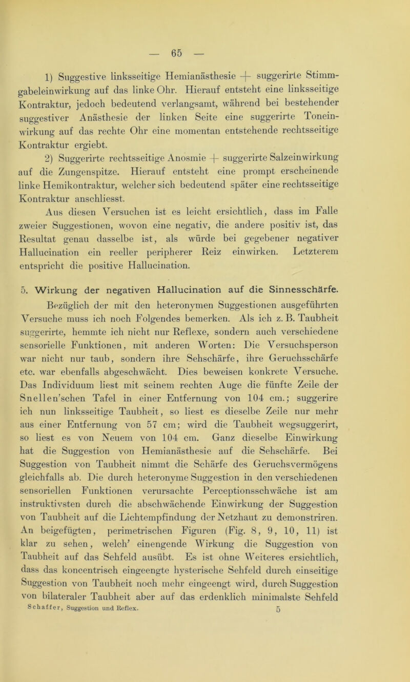 1) Suggestive linksseitige Hemianästhesie -f- suggerirte Stimm- gabeleinwirkung auf das linke Ohr. Hierauf entsteht eine linksseitige Kontraktur, jedoch bedeutend verlangsamt, während bei bestehender suggestiver Anästhesie der linken Seite eine suggerirte Tonein- wirkung auf das rechte Ohr eine momentan entstehende rechtsseitige Kontraktur ergiebt. 2) Suggerirte rechtsseitige Anosmie -j- suggerirte Salzeinwirkung auf die Zungenspitze. Hierauf entsteht eine prompt erscheinende linke Hemikontraktur, welcher sich bedeutend später eine rechtsseitige Kontraktur anschliesst. Aus diesen Versuchen ist es leicht ersichtlich, dass im Falle zweier Suggestionen, wovon eine negativ, die andere positiv ist, das Resultat genau dasselbe ist, als würde bei gegebener negativer Hallucination ein reeller peripherer Reiz einwirken. Letzterem entspricht die positive Hallucination. 5. Wirkung der negativen Hallucination auf die Sinnesschärfe. Bezüglich der mit den heteronymen Suggestionen ausgeführten Versuche muss ich noch Folgendes bemerken. Als ich z. B. Taubheit suggerirte, hemmte ich nicht nur Reflexe, sondern auch verschiedene sensorielle Funktionen, mit anderen Worten: Die Versuchsperson war nicht nur taub, sondern ihre Sehschärfe, ihre Geruchsschärfe etc. war ebenfalls abgeschwächt. Dies beweisen konkrete Versuche. Das Individuum liest mit seinem rechten Auge die fünfte Zeile der Snellen’schen Tafel in einer Entfernung von 104 cm.; suggerire ich nun linksseitige Taubheit , so liest es dieselbe Zeile nur mehr aus einer Entfernung von 57 cm; wird die Taubheit wegsuggerirt, so liest es von Neuem von 104 cm. Ganz dieselbe Einwirkung hat die Suggestion von Hemianästhesie auf die Sehschärfe. Bei Suggestion von Taubheit nimmt die Schärfe des Geruchs Vermögens gleichfalls ab. Die durch heteronyme Suggestion in den verschiedenen sensoriellen Funktionen verursachte Perceptionsschwäche ist am instruktivsten durch die abschwächende Einwirkung der Suggestion von Taubheit auf die Lichtempfindung der Netzhaut zu demonstriren. An beigefügten, perimetrischen Figuren (Fig. 8, 9, 10, 11) ist klar zu sehen, welch’ einengende Wirkung die Suggestion von Taubheit auf das Sehfeld ausübt. Es ist ohne Weiteres ersichtlich, dass das koncentrisch eingeengte hysterische Sehfeld durch einseitige Suggestion von Taubheit noch mehr eingeengt wird, durch Suggestion von bilateraler Taubheit aber auf das erdenklich minimalste Sehfeld Schaffer, Suggestion und Reflex. 5