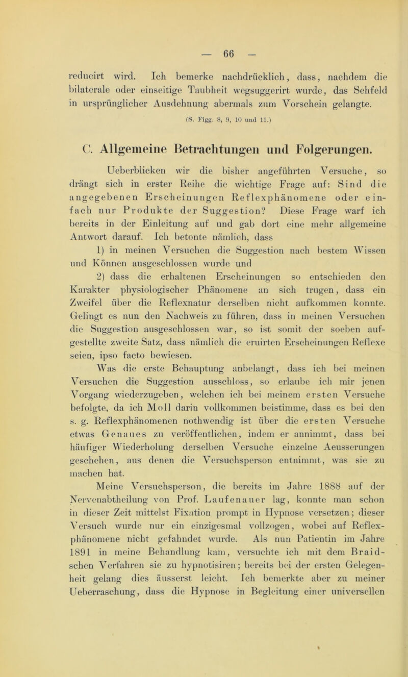 reducirt wird. Ich bemerke nachdrücklich, dass, nachdem die bilaterale oder einseitige Taubheit wegsuggerirt wurde, das Sehfeld in ursprünglicher Ausdehnung abermals zum Vorschein gelangte. (S. Figg. 8, 9, 10 und 11.) C. Allgemeine Betrachtungen und Folgerungen. Ueberbiicken wir die bisher angeführten Versuche, so drängt sich in erster Reihe die wichtige Frage auf: Sind die angegebenen Erscheinungen Reflexphänomene oder ein- fach nur Produkte der Suggestion? Diese Frage warf ich bereits in der Einleitung auf und gab dort eine mehr allgemeine Antwort darauf. Ich betonte nämlich, dass 1) in meinen Versuchen die Suggestion nach bestem Wissen und Können ausgeschlossen wurde und 2) dass die erhaltenen Erscheinungen so entschieden den Karakter physiologischer Phänomene an sich trugen, dass ein Zweifel über die Reflexnatur derselben nicht aufkommen konnte. Gelingt cs nun den Nachweis zu führen, dass in meinen Versuchen die Suggestion ausgeschlossen war, so ist somit der soeben auf- gestellte zweite Satz, dass nämlich die eruirten Erscheinungen Reflexe seien, ipso facto bewiesen. Was die erste Behauptung anbelangt, dass ich bei meinen Versuchen die Suggestion ausschloss, so erlaube ich mir jenen Vorgang wiederzugeben, welchen ich bei meinem ersten Versuche befolgte, da ich Moll darin vollkommen beistimme, dass es bei den s. g. Reflexphänomenen nothwendig ist über die ersten Versuche etwas Genaues zu veröffentlichen, indem er annimmt, dass bei häufiger Wiederholung derselben Versuche einzelne Aeusserungen geschehen, aus denen die Versuchsperson entnimmt, was sie zu machen hat. Meine Versuchsperson, die bereits im Jahre 1888 auf der Nervenabtheilung von Prof. Laufen au er lag, konnte man schon in dieser Zeit mittelst Fixation prompt in Hypnose versetzen; dieser Versuch wurde nur ein einzigesmal vollzogen, wobei auf Reflex- phänomene nicht gefahndet wurde. Als nun Patientin im Jahre 1891 in meine Behandlung kam, versuchte ich mit dem Braid- schen Verfahren sie zu hypnotisiren; bereits bei der ersten Gelegen- heit gelang dies äusserst leicht. Ich bemerkte aber zu meiner LTeberraschung, dass die Hypnose in Begleitung einer universellen I