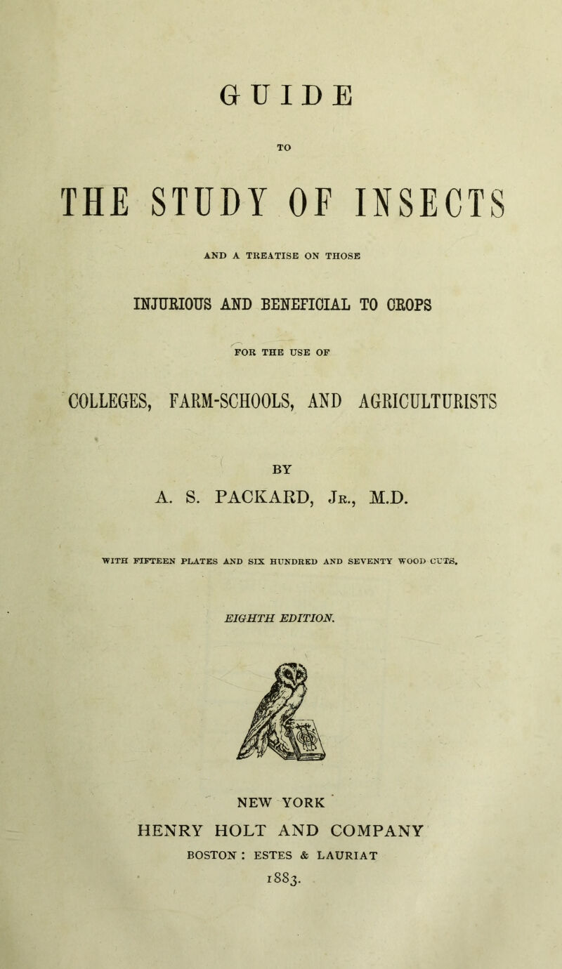 GUIDE TO THE STUDY OF INSECTS AND A TREATISE ON THOSE mjTOIOUS AND BENEFICIAL TO OEOPS FOR THE USE OF COLLEGES, FARM-SCHOOLS, AND AGRICULTURISTS A. S. PACKARD, Je., M.D. •WITH FIFTEEN PLATES AND SIX HUNDRED AND SEVENTY WOOD CUTS, EIGHTH EDITION. ^ NEW YORK ■ HENRY HOLT AND COMPANY BOSTON : ESTES & LAURIAT 1883.