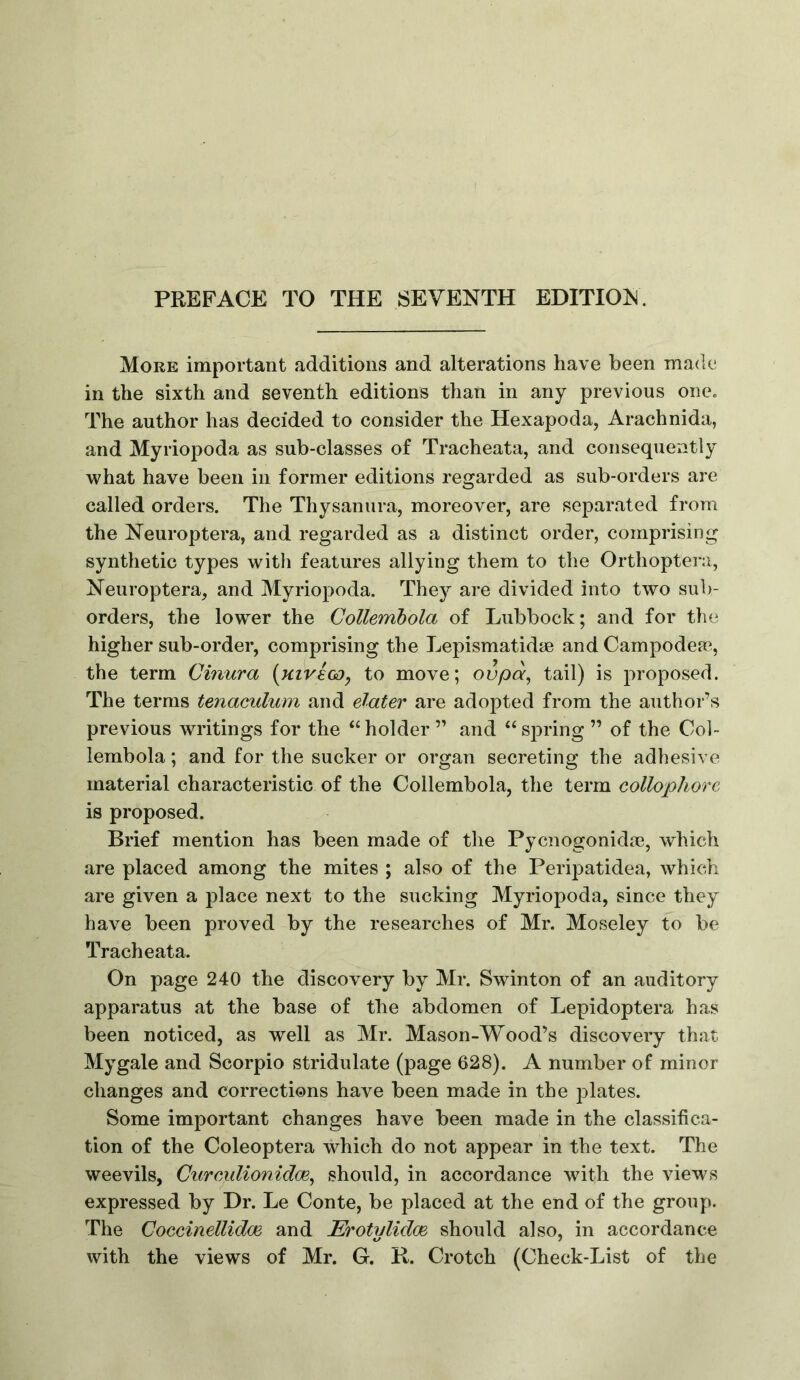 PREFACE TO THE SEVENTH EDITI0:N. More important additions and alterations have been made in the sixth and seventh editions than in any previous one. The author has decided to consider the Hexapoda, Arachnida, and Myriopoda as sub-classes of Tracheata, and consequently what have been in former editions regarded as sub-orders are called orders. The Thysanura, moreover, are separated from the Neuroptera, and regarded as a distinct order, comprising synthetic types with features allying them to the Orthoptei-a, Neuroptera, and Myriopoda. They are divided into two sub- orders, the lower the Collembola of Lubbock; and for the higher sub-order, comprising the Lepismatidse andCampodea% the term Cmura [KivecD, to move; ovpa^ tail) is proposed. The terms tenaculum and elater are adopted from the author’s previous writings for the “ holder ” and “ spring ” of the Col- lembola ; and for the sucker or organ secreting the adhesive material characteristic of the Collembola, the term collophore is proposed. Brief mention has been made of the Pycnogonida?, which are placed among the mites ; also of the Peripatidea, which are given a place next to the sucking Myriopoda, since they have been proved by the researches of Mr. Moseley to be Tracheata. On page 240 the discovery by Mr. Swinton of an auditory apparatus at the base of the abdomen of Lepidoptera has been noticed, as well as Mr. Mason-Wood’s discovery that Mygale and Scorpio stridulate (page 628). A number of minor changes and corrections have been made in the j^lates. Some important changes have been made in the classifica- tion of the Coleoptera which do not appear in the text. The weevils, Curculionidoe^ should, in accordance with the views expressed by Hr. Le Conte, be placed at the end of the group. The CoccinelUdoe and Erotylidm should also, in accordance with the views of Mr. G. R. Crotch (Check-List of the