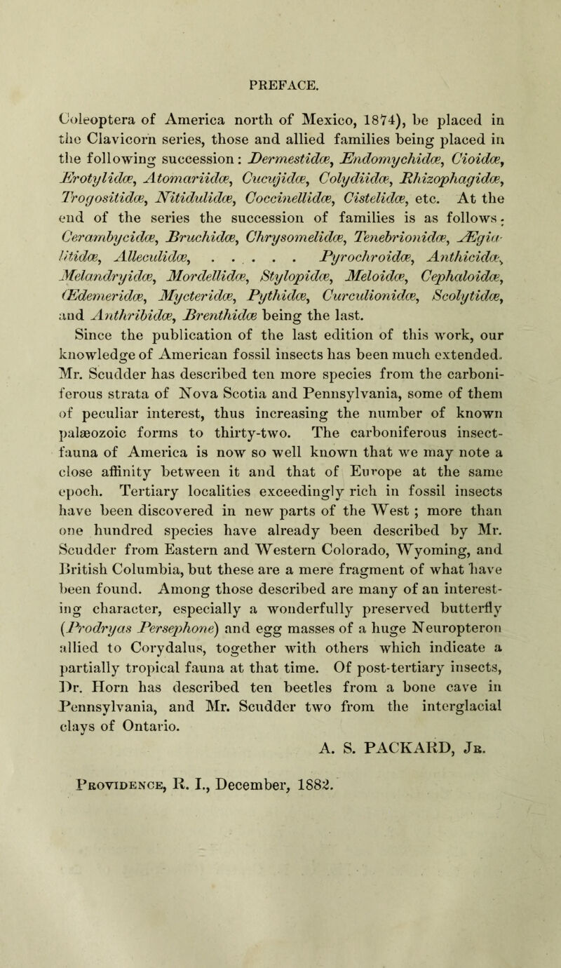 Coleoptera of America north of Mexico, 1874), be placed in the Clavicorn series, those and allied families being placed in the following succession: Dermestidoe^ JEndomychidoe, Cioidm^ JErotylidce^ Atomariidm^ Cucujidm, Colydiida?^ Mhizophagidoe, Irogositidoe, N^itidulidce, Goccmellidce, Cistelidce, etc. At the end of the series the succession of families is as follows- Ceramhycidce^ Brucliidm^ Ghrysomelidm^ Tenebrionidce^ JEgia- litidoe, Allecididm^ . . . . . Pyrochroidoe^ Anthicida\ Melandryidoe^ Mordellidm, Stylopidce, Meloidce, Gephaloidce, (Edemeridce^ Mycteridoe^ PythidcBy Gurcidionidm, ScolytidoBy and Anthrihidcey Prenthidce being the last. Since the publication of the last edition of this work, our knowledge of American fossil insects has been much extended. Mr. Scudder has described ten more species from the carboni- ferous strata of Nova Scotia and Pennsylvania, some of them of peculiar interest, thus increasing the number of known palaeozoic forms to thirty-two. The carboniferous insect- fauna of America is now so well known that we may note a close affinity between it and that of Europe at the same epoch. Tertiary localities exceedingly rich in fossil insects have been discovered in new parts of the West ; more than one hundred species have already been described by Mr. Scudder from Eastern and Western Colorado, Wyoming, and British Columbia, but these are a mere fragment of what have been found. Among those described are many of an interest- ing character, especially a wonderfully preserved butteiffiy {Prodryas Persephone) and egg masses of a huge Neuropteron allied to Corydalus, together with others which indicate a partially tropical fauna at that time. Of post-tertiary insects, ]4r. Horn has described ten beetles from a bone cave in Pennsylvania, and Mr. Scudder two from the interglacial clays of Ontario. A. S. PACKARD, Jb. Providence, R. I., December, 188;;^.