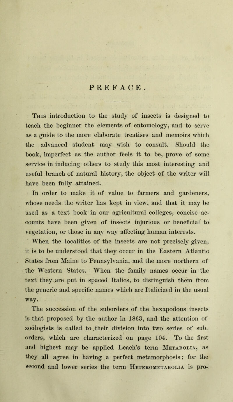 This introduction to the study of insects is designed to teach the beginner the elements of entomology, and to serve as a guide to the more elaborate treatises and memoirs which the advanced student may wish to consult. Should the book, imperfect as the author feels it to be, prove of some service in inducing others to study this most interesting and useful branch of natural history, the object of the writer will have been fully attained. In order to make it of value to farmers and gardeners, whose needs the writer has kept in view, and that it may be used as a text book in our agricultural colleges, concise ac- counts have been given of insects injurious or beneficial to vegetation, or those in any way afiecting human interests. When the localities of the insects are not precisely given, it is to be understood that they occur in the Eastern Atlantic States from Maine to Pennsylvania, and the more northern of the Western States. When the family names occur in the text they are put in spaced Italics, to distinguish them from the generic and specific names which are Italicized in the usual way. The succession of the suborders of the hexapodous insects is that proposed by the author in 1863, and the attention of zoologists is called to .their division into two series of sub- orders, which are characterized on page 104. To the first and highest may be applied Leach’s term Metabolia, as they all agree in having a perfect metamorphosis; for the second and lower series the term Heterometabolia is pro-