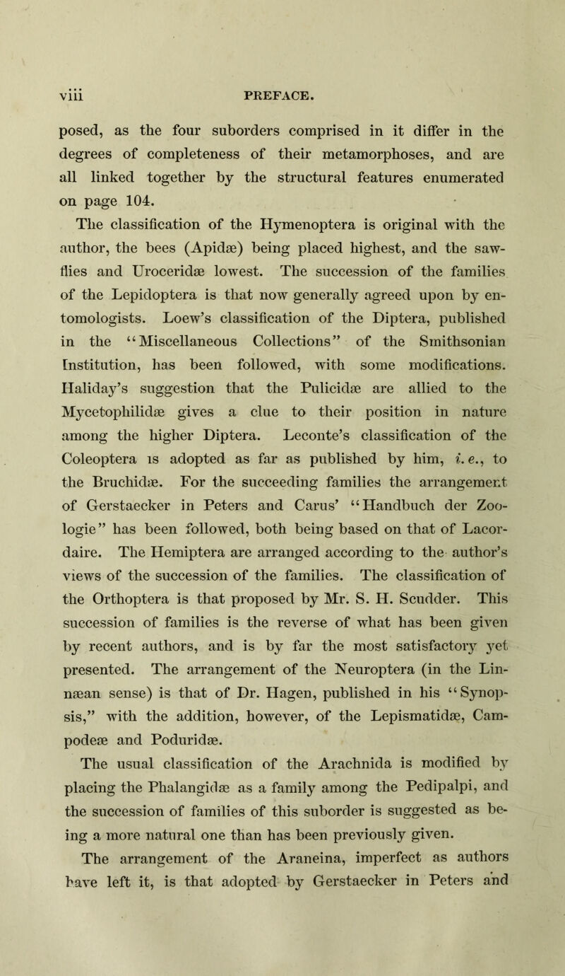 posed, as the four suborders comprised in it differ in the degrees of completeness of their metamorphoses, and are all linked together by the structural features enumerated on page 104. The classification of the Hymenoptera is original with the author, the bees (Apidse) being placed highest, and the saw- flies and Uroceridae lowest. The succession of the families of the Lepidoptera is that now generally agreed upon by en- tomologists. Loew’s classification of the Diptera, published in the “Miscellaneous Collections” of the Smithsonian Institution, has been followed, with some modifications. Haliday’s suggestion that the Pulicidae are allied to the Mycetophilidae gives a clue to their position in nature among the higher Diptera. Leconte’s classification of the Coleoptera is adopted as far as published by him, ^. e., to the Bruchidae. For the succeeding families the arrangement of Gerstaecker in Peters and Carus’ “Handbuch der Zoo- logie ” has been followed, both being based on that of Lacor- daire. The Hemiptera are arranged according to the author’s views of the succession of the families. The classification of the Orthoptera is that proposed by Mr. S. H. Scudder. This succession of families is the reverse of what has been given by recent authors, and is by far the most satisfactory 3^et presented. The arrangement of the Neuroptera (in the Lin- njean sense) is that of Dr. Hagen, published in his “Synop- sis,” with the addition, however, of the Lepismatidse, Cam- podese and Poduridse. The usual classification of the Arachnida is modified bv placing the Phalangidae as a family among the Pedipalpi, and the succession of families of this suborder is suggested as be- ing a more natural one than has been previously given. The arrangement of the Araneina, imperfect as authors have left it, is that adopted- by Gerstaecker in Peters and