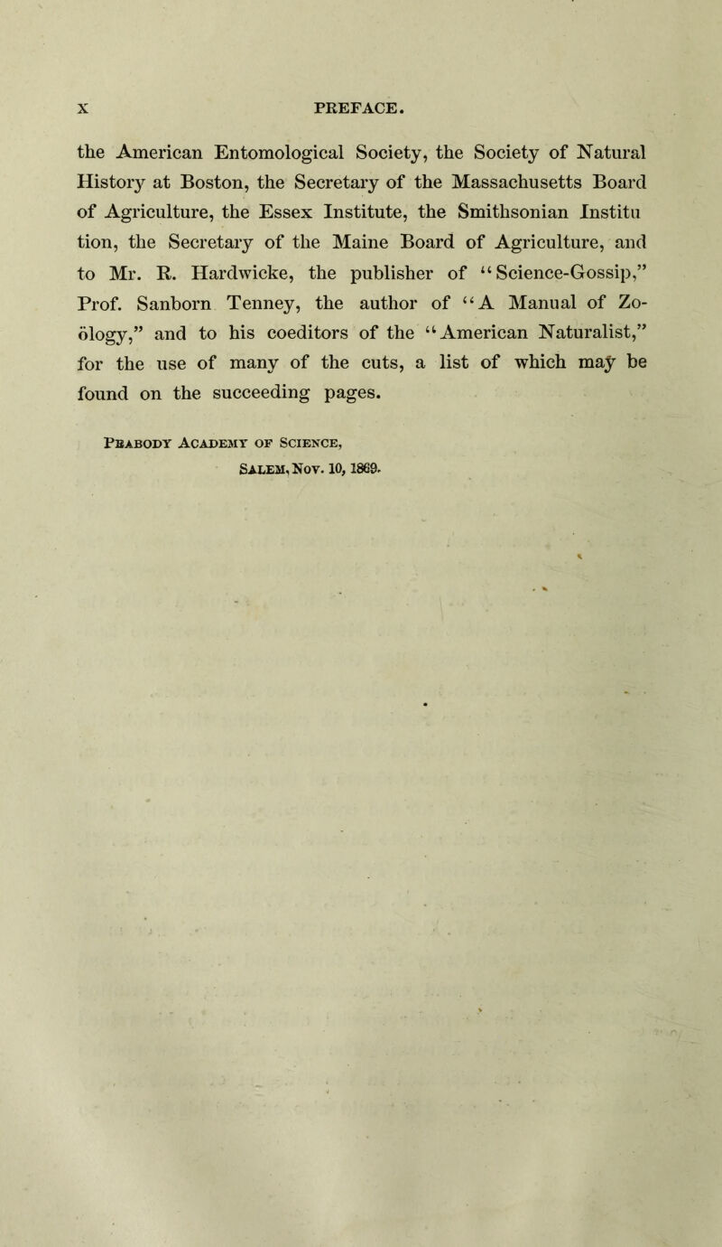 the American Entomological Society, the Society of Natural Histor}^ at Boston, the Secretary of the Massachusetts Board of Agriculture, the Essex Institute, the Smithsonian Institu tion, the Secretary of the Maine Board of Agriculture, and to Mr. B. Hardwicke, the publisher of “Science-Gossip,” Prof. Sanborn Tenney, the author of “A Manual of Zo- ology,” and to his coeditors of the “American Naturalist,” for the use of many of the cuts, a list of which may be found on the succeeding pages. Peabody Academy of Science, Salem, Nov. 10, 1869.