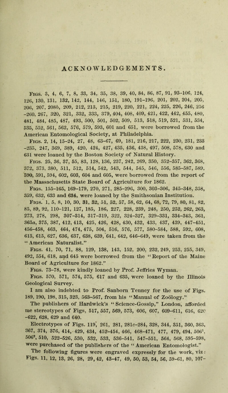 ACKNOWLEDGEMENTS Figs. 3, 4, 6, 7, 8, 33, 34, 35, 38, 39, 40, 84, 86, 87, 91, 93-106, 124, 126, 130, 131, 132, 142, 144, 146, 151, 180, 191-196, 201, 202, 204, 205, 206, 207, 2085, 209, 212, 213, 215, 219, 220, 221, 224, 225, 226, 246, 256 -260, 267, 320, 321, 332, 333, 379, 404, 408, 409, 42], 422, 442, 455, 480, 481, 484, 485, 487, 493, 500, 501, 502, 509, 513, 518, 519, 521, 531, 534, 535, 552, 561, 562, 576, 579, 593, 601 and 651, were borrowed from the American Entomological Society, at Philadelphia. Figs. 2, 14, 15-24, 27, 48, 63-67, 69, 181, 216, 217, 222, 230, 231, 233 -235, 247, 369, 389, 420, 424, 427, 435, 436, 438, 497, 508, 578, 630 and 631 were loaned by the Boston Society of Natural History. Figs. 25, 36, 37, 55, 83, 128, 136, 237, 242, 269, 350, 352-357, 362, 368, 372, 373, 380, 511, 512, 514, 542, 543, 544, 545, 546, 556, 585-587, 589, 590, 591, 594, 602, 603, 604 and 605, were borrowed from the report of the Massachusetts State Board of Agriculture for 1862. Figs. 155-165, 169-179, 270, 271, 285-296, 300, 303-306, 345-348, 358, 359, 632, 633 and 634, were loaned by the Smithsonian Institution. Figs.' 1, 5, 8, 10, 30, 31, 32, 51, 52, 57, 58, 62, 64, 68, 72, 79, 80, 81, 82, 85, 89, 92, 110-121, 127, 185, 186, 227, 228, 239, 248, 250, 252, 262, 263, 273, 278, 298, 307-314, 317-319, 322, 324-327, 329-331, 334-343, 361, 363a, 375, 387, 412, 413, 425, 426, 428, 430, 432, 433, 437, 439, 447-451, 456-458, 463, 464, 474, 475, 504, 516, 576, 577, 580-584, 588, 592, 608, 613, 615, 627, 636, 637, 638, 639, *641, 642, 646-649, w'ere taken from the “ American Naturalist.” Figs. 41, 70, 71, 88, 129, 138, 143, 152, 200, 232, 249, 253, 255, 349, 492, 554, 618, and 645 were borrowed from the “Keport of the Maine Board of Agriculture for 1862.” Figs. 73-78, were kindly loaned by Prof. Jeffries Wyman. Figs. 570, 571, 574, 575, 617 and 635, were loaned by the Illinois Geological Survey. I am also indebted to Prof. Sanborn Tenney for the use of Figs. 189, 190, 198, 315, 323, 563-567, from his “Manual of Zoology.” The publishers of Hardwick’s “ Science-Gossip,” London, afforded me stereotypes of Figs, 517, 557, 569, 573, 606, 607, 609-611, 616, 620 -622, 628, 629 and 640. Electrotypes of Figs. 119*, 261, 281, 281c-284, 328, 344, 351, 360, 363, 367, 374, 376, 414,-429, 434, 452^454, 466, 468-471, 477, 479, 494, 506’, 506*, 510, 522-526, 530, 532, 533, 536-541, 547-551, 564, 568, 595-598, were purchased of the publishers of the “ American Entomologist.” The following figures were engraved expressly for the work, viz: