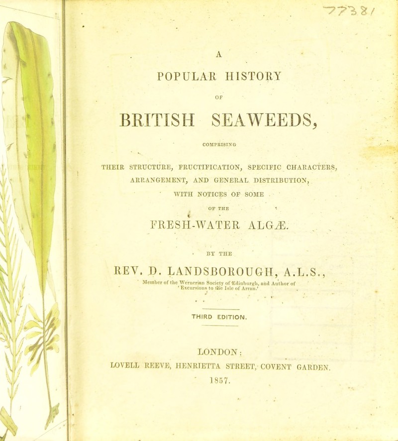 -77^.2:/ A POPULAR HISTORY OF BRITISH SEAWEEDS, COHPKISING THEIR STRUCTURE, FRUCTIFICATION, SPECIFIC CHARACTERS, ARRANGEMENT, AND GENERAL DISTRIBUTION, WITH NOTICES OF SOME OP THE t FRESH-WATER ALOHA • BY THE REV. D. LANDSROROUGH, A.L.S., Member of the Wernerian Society of'Edinburgh, aiid Author of ‘ Excuraiona to l3ie Isle of Arran.' i THIRD EDITION. LONDON: LOVELL REEVE, HENRIETTA STREET, COVENT GARDEN. ' 1857.