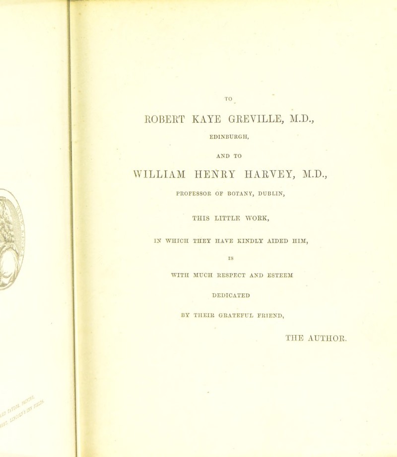 TO ROBERT KAYE GREVILLE, M.D., EDINBURGH, WILLIAM AND TO HENRY HARVEY, M.D., PROFESSOR OF BOTANY, DUBLIN, THIS LITTLE WORK, IN WHICH THEY HAVE KINDLY AIDED HIM. is WITH MUCH RESPECT AND ESTEEM DEDICATED BY THEIR GRATEFUL FRIEND, THE AUTHOR.