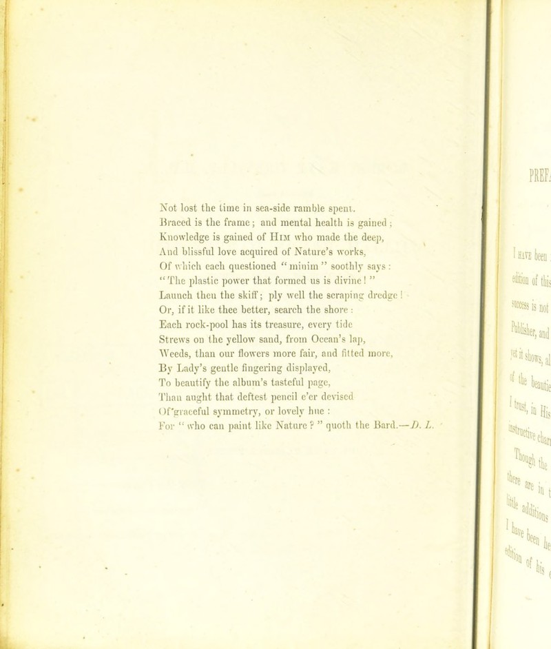 Not lost the time in sea-side ramble spent. Braced is the frame; and mental health is gained ; Knowledge is gained of Him who made the deep, And blissful love acquired of Nature’s works, Of which each questioned “minim ” soothly says : “The plastic power that formed us is divine! ” Launch theu the skiff; ply well the scraping dredge ! Or, if it like thee better, search the shore : Each rock-pool has its treasure, every tide Strews on the yellow sand, from Ocean’s lap, Weeds, than our flowers more fair, and fitted more, By Lady’s gentle fingering displayed, To beautify the album’s tasteful page, Than aught that deftest pencil e’er devised Of'graceful symmetry, or lovely hue : For “ who can paint like Nature ? ” quoth the Bard.—D. L,
