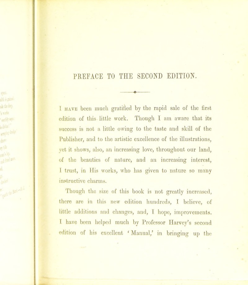 ♦ l have been much gratified by the rapid sale of the first edition of this little work. Though I am aware that its success is not a little owing to the taste and skill of the Publisher, and to the artistic excellence of the illustrations, yet it shows, also, an increasing love, throughout our land, of the beauties of nature, and an increasing interest, I trust, in His works, who has given to nature so many instructive charms. Though the size of this book is not greatly increased, there are in this new edition hundreds, I believe, of little additions and changes, and, I hope, improvements, f have been helped much by Professor Harvey's second edition of his excellent ‘ Manual/ in bringing up the