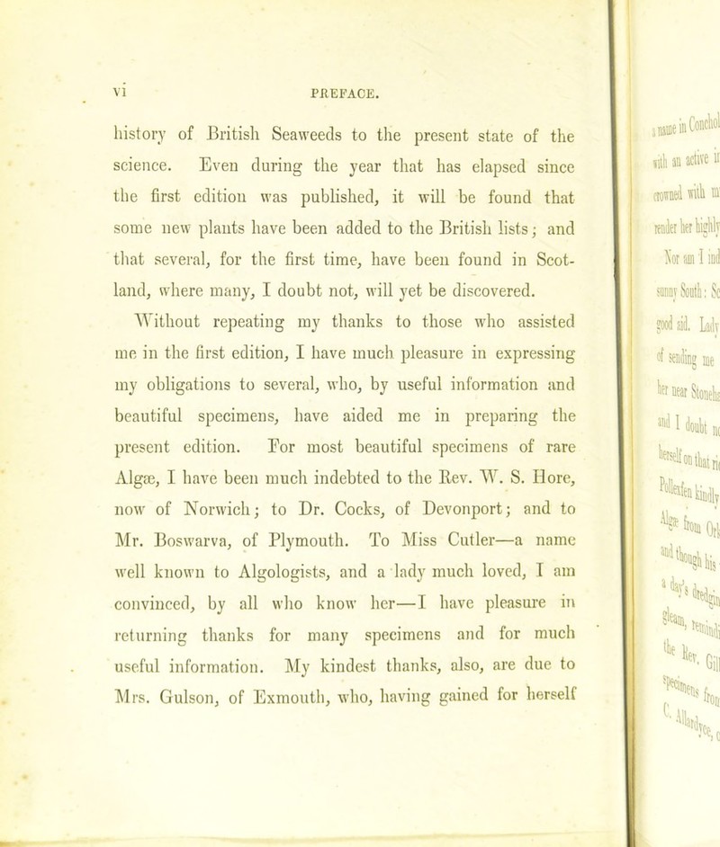 history of British Seaweeds to the present state of the science. Even during the year that has elapsed since the first edition was published, it will be found that some new plants have been added to the British lists; and that several, for the first time, have been found in Scot- land, where many, I doubt not, will yet be discovered. Without repeating my thanks to those who assisted me in the first edition, I have much pleasure in expressing my obligations to several, who, by useful information and beautiful specimens, have aided me in preparing the present edition. For most beautiful specimens of rare Algae, I have been much indebted to the Bev. W. S. Bore, now of Norwich; to Dr. Cocks, of Devonport; and to Mr. Boswarva, of Plymouth. To Miss Cutler—a name well known to Algologists, and a lady much loved, I am convinced, by all who know her—I have pleasure in returning thanks for many specimens and for much useful information. My kindest thanks, also, are due to Mrs. Culson, of Exmouth, who, having gained for herself