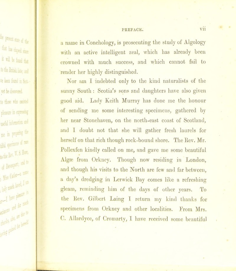 a name in Conchology, is prosecuting the study of Algology with an active intelligent zeal, which has already been crowned with much success, and which cannot fail to render her highly distinguished. Nor am I indebted only to the kind naturalists of the sunny South : Scotia's sons and daughters have also given good aid. Lady Keith Murray has done me the honour of sending me some interesting specimens, gathered by her near Stonehaven, on the north-east coast of Scotland, and I doubt not that she will gather fresh laurels for herself on that rich though rock-bound shore. The Kev. Mr. Pollexfen kindly called on me, and gave me some beautiful Algae from Orkney. Though now residing in London, and though his visits to the North are few and far between, a day's dredging in Lerwick Bay comes like a refreshing gleam, reminding him of the days of other years. To the Kev. Gilbert Laing I return my kind thanks for specimens from Orkney and other localities. From Mrs. C. Allardycc, of Cromarty, I have received some beautiful