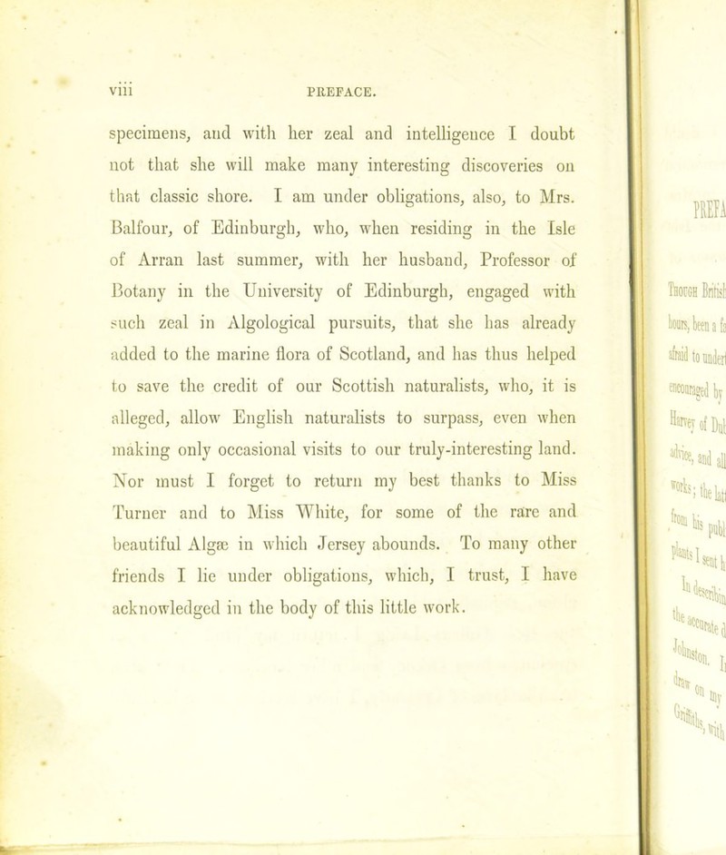 specimens, and with her zeal and intelligence I doubt not that she will make many interesting discoveries on that classic shore. I am under obligations, also, to Mrs. Balfour, of Edinburgh, who, when residing in the Isle of Arran last summer, with her husband, Professor of Botany in the University of Edinburgh, engaged with such zeal in Algological pursuits, that she has already added to the marine flora of Scotland, and has thus helped to save the credit of our Scottish naturalists, who, it is alleged, allow English naturalists to surpass, even when making only occasional visits to our truly-interesting land. Nor must I forget to return my best thanks to Miss Turner and to Miss White, for some of the rare and beautiful Algse in which Jersey abounds. To many other friends I lie under obligations, which, I trust, I have acknowledged in the body of this little work.