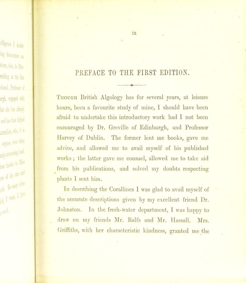 Though British Algology has for several years, at leisure hours, been a favourite study of mine, I should have been afraid to undertake this introductory work had I not been encouraged by Dr. Greville of Edinburgh, and Professor Harvey of Dublin. The former lent me books, gave me advice, and allowed me to avail myself of his published works; the latter gave me counsel, allowed me to take aid from his publications, and solved my doubts respecting plants I sent him. In describing the Corallines 1 was glad to avail myself of the accurate descriptions given by my excellent friend Dr. Johnston. In the fresh-water department, I was happy to draw on my friends Mr. Ralfs and Mr. Hassall. Mrs. Griffiths, with her characteristic kindness, granted me the