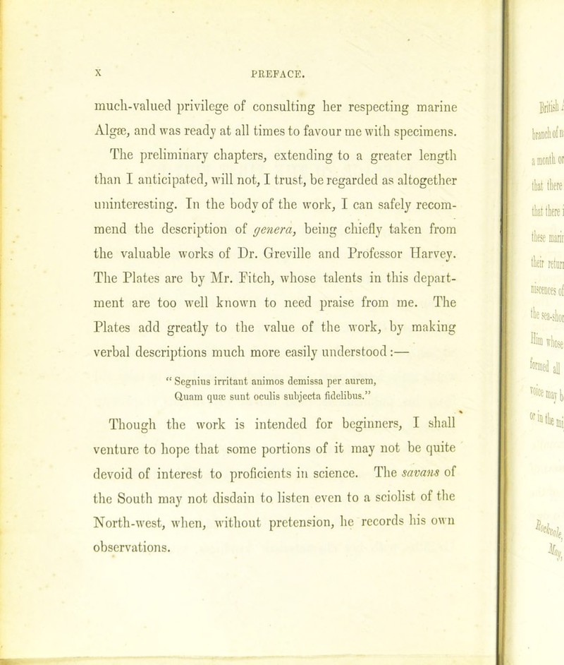 much-valued privilege of consulting her respecting marine Algse, and was ready at all times to favour me with specimens. The preliminary chapters, extending to a greater length than I anticipated, will not, I trust, be regarded as altogether uninteresting. In the body of the work, I can safely recom- mend the description of genera, being chiefly taken from the valuable works of Dr. Greville and Professor Harvey. The Plates are by Mr. Fitch, whose talents in this depart- ment are too well known to need praise from me. The Plates add greatly to the value of the work, by making verbal descriptions much more easily understood:— “ Segnius irritant animos demissa per aurem, Guam quae sunt oculis subjecta fidelibus.” Though the work is intended for beginners, I shall venture to hope that some portions of it may not be quite devoid of interest to proficients in science. The savans of the South may not disdain to listen even to a sciolist of the North-west, when, without pretension, he records his own observations.