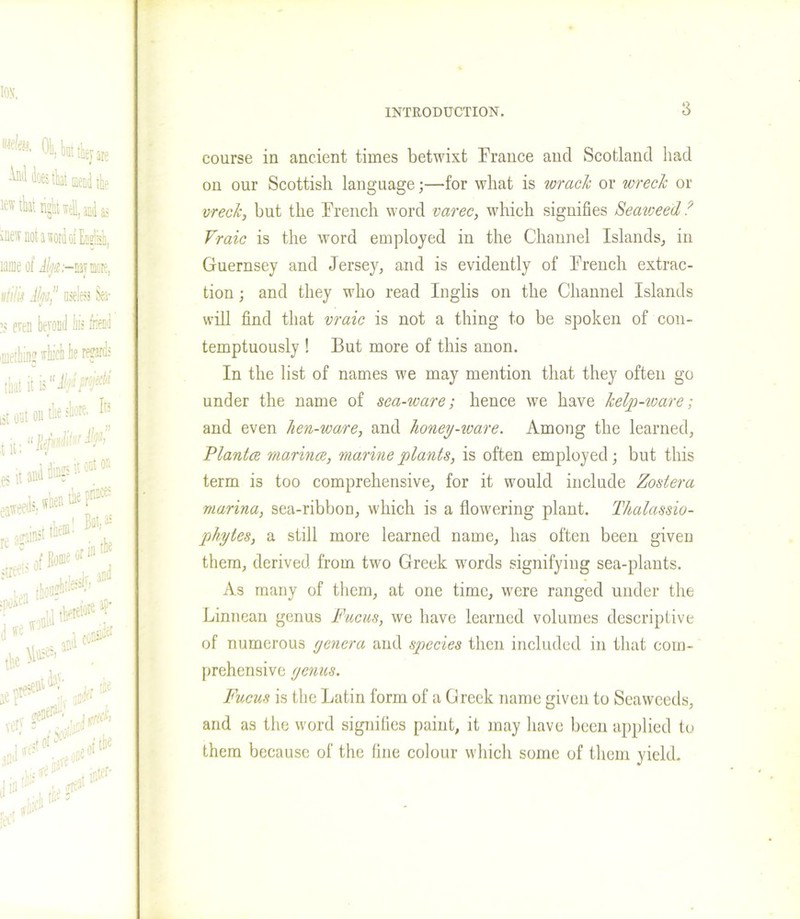 course in ancient times betwixt France and Scotland had on our Scottish language;—dor what is wrack or wreck or wreck, but the French word varec, which signifies Seaweed ? Vraic is the word employed in the Channel Islands, in Guernsey and Jersey, and is evidently of French extrac- tion ; and they who read Inglis on the Channel Islands will find that vraic is not a thing to be spoken of con- temptuously ! But more of this anon. In the list of names we may mention that they often go under the name of sea-ware-, hence we have kelp-ware; and even hen-ware, and honey-ware. Among the learned, Plantce marina, marine plants, is often employed; but this term is too comprehensive, for it would include Zostera marina, sea-ribbon, which is a flowering plant. Thalassio- phytes, a still more learned name, has often been given them, derived, from two Greek words signifying sea-plants. As many of them, at one time, were ranged under the Linnean genus Fucus, we have learned volumes descriptive of numerous yenera and species then included in that com- prehensive yenus. Fucus is the Latin form of a Greek name given to Seaweeds, and as the word signifies paint, it may have been applied to them because of the fine colour which some of them yield.