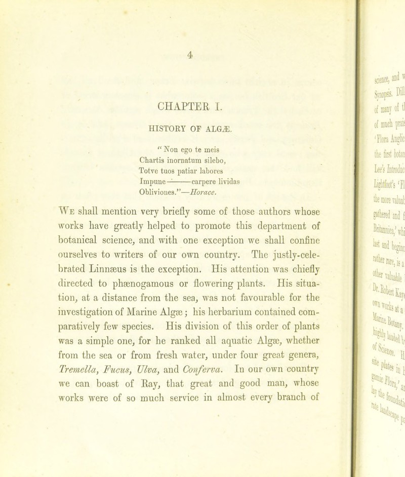 CHAPTER I. HISTORY OF ALGiE. “ Non ego te meis Cbartis inornatum silebo, Totve tuos patiar labores Impune— carpere lividas Obliviones.”—Horace. We shall mention very briefly some of those authors whose works have greatly helped to promote this department of botanical science, and with one exception we shall confine ourselves to writers of our own country. The justly-cele- brated Linnaeus is the exception. His attention was chiefly directed to phaenogamous or flowering plants. His situa- tion, at a distance from the sea, was not favourable for the investigation of Marine Algae; his herbarium contained com- paratively few species. His division of this order of plants was a simple one, for he ranked all aquatic Algae, whether from the sea or from fresh water, under four great genera, Tremella, Fucus, Viva, and Conferva. In our own country we can boast of Ray, that great and good man, whose works were of so much service in almost every branch of