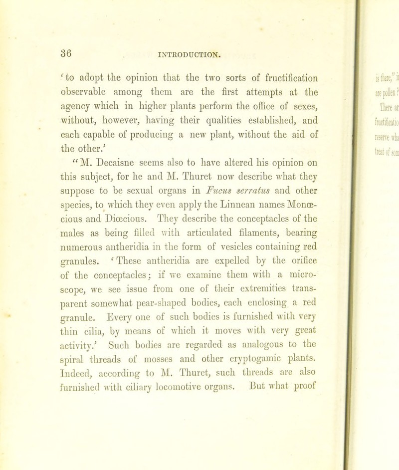 fto adopt the opinion that the two sorts of fructification observable among them are the first attempts at the agency which in higher plants perform the office of sexes, without, however, having their qualities established, and each capable of producing a new plant, without the aid of the other/ “ M. Decaisne seems also to have altered his opinion on this subject, for he and M. Thuret dow describe what they suppose to be sexual organs in Fucus serratus and other species, to which they even apply the Linnean names Monoe- cious and Dioecious. They describe the conceptacles of the males as being filled with articulated filaments, bearing numerous antheridia in the form of vesicles containing red granules. 1 These antheridia are expelled by the orifice of the conceptacles; if we examine them with a micro- scope, we see issue from one of their extremities trans- parent somewhat pear-shaped bodies, each enclosing a red granule. Every one of such bodies is furnished with very thin cilia, by means of which it moves with very great activity/ Such bodies are regarded as analogous to the spiral threads of mosses and other cryptogamic plants. Indeed, according to M. Thuret, such threads are also furnished with ciliary locomotive organs. i3ut what proof