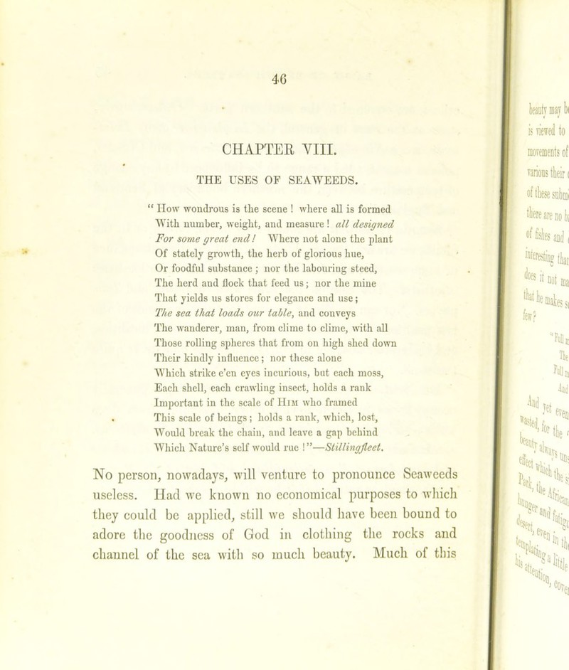 CHAPTER VIII. THE USES OF SEAWEEDS. “ How wondrous is the scene ! where all is formed With number, weight, and measure ! all designed For some great end! Where not alone the plant Of stately growth, the herb of glorious hue. Or foodful substance ; nor the labouring steed. The herd and flock that feed us; nor the mine That yields us stores for elegance and use; The sea that loads our table, and conveys The wanderer, man, from clime to clime, with all Those rolling spheres that from on high shed down Their kindly influence; nor these alone Which strike e’en eyes incurious, but each moss, Each shell, each crawling insect, holds a rank Important in the scale of Him who framed . This scale of beings; holds a rank, which, lost, Would break the chain, and leave a gap behind Which Nature’s self would rue !”—Stillingfleet. No person, nowadays, will venture to pronounce Seaweeds useless. Had we known no economical purposes to which they could be applied, still we should have been bound to adore the goodness of God in clothing the rocks and channel of the sea with so much beauty. Much of this