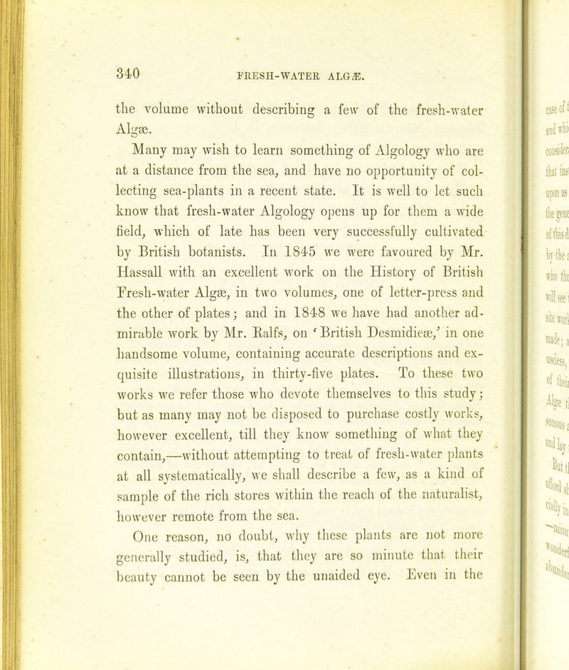 the volume without describing a few of the fresh-water Algae. Many may wish to learn something of Algology who are at a distance from the sea, and have no opportunity of col- lecting sea-plants in a recent state. It is well to let such know that fresh-water Algology opens up for them a wide field, which of late has been very successfully cultivated by British botanists. In 1845 we were favoured by Mr. Ilassall with an excellent work on the History of British Eresh-water Algae, in two volumes, one of letter-press and the other of plates; and in 1848 we have had another ad- mirable work by Mr. Balfs, on f British Desmidiese/ in one handsome volume, containing accurate descriptions and ex- quisite illustrations, in thirty-five plates. To these two works we refer those who devote themselves to this study; but as many may not be disposed to purchase costly works, however excellent, till they know something of what they contain,—without attempting to treat of fresh-water plants at all systematically, we shall describe a few, as a kind of sample of the rich stores within the reach of the naturalist, however remote from the sea. One reason, no doubt, why these plants are not more generally studied, is, that they are so minute that their beauty cannot be seen by the unaided eye. Even in the