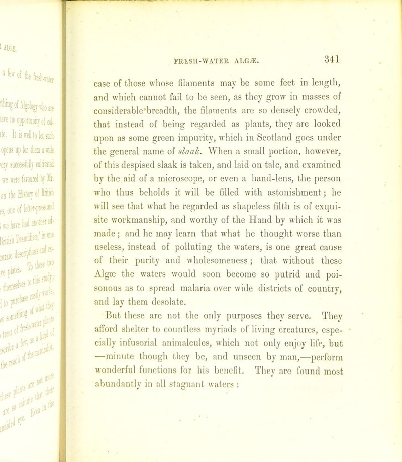 311 case of those whose filaments may be some feet in length, and which cannot fail to be seen, as they grow in masses of considerable breadth, the filaments are so densely crowded, that instead of being regarded as plauts, they are looked upon as some green impurity, which in Scotland goes under the general name of slaalc. When a small portion, however, of this despised slaak is taken, and laid on talc, and examined by the aid of a microscope, or even a hand-lens, the person who thus beholds it will be filled with astonishment; he will see that what he regarded as shapeless filth is of exqui- site workmanship, and worthy of the Hand by which it was made; and he may learn that what he thought worse than useless, instead of polluting the waters, is one great cause of their purity and wholesomeness; that without these Algm the waters would soon become so putrid and poi- sonous as to spread malaria over wide districts of country, and lay them desolate. But these are not the only purposes they serve. They afford shelter to countless myriads of living creatures, espe- cially infusorial animalcules, which not only enjoy life, but —minute though they be, and unseen by man,—perform wonderful functions for his benefit. They are found most abundantly in all stagnant waters :