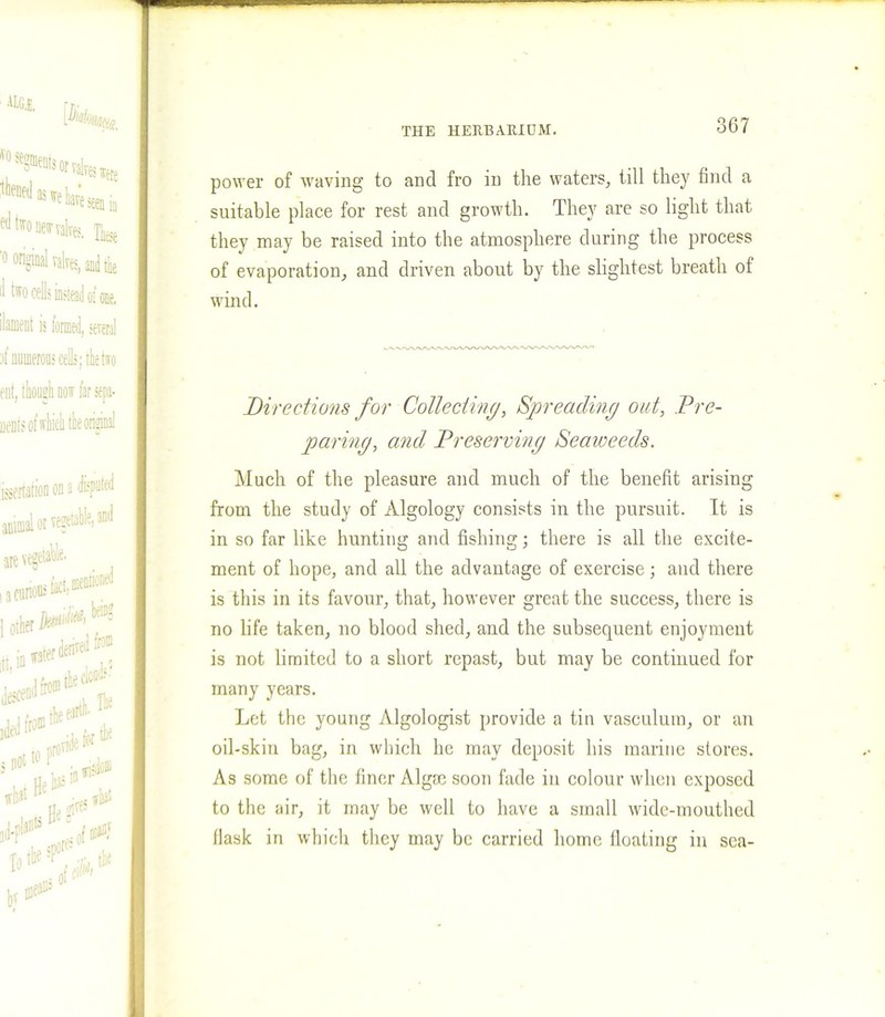power of waving to and fro in the waters, till they find a suitable place for rest and growth. They are so light that they may be raised into the atmosphere during the process of evaporation, and driven about by the slightest breath of wind. Directions for Collecting, Spreading out. Pre- paring, and Preserving Seaweeds. Much of the pleasure and much of the benefit arising from the study of Algology consists in the pursuit. It is in so far like hunting and fishing; there is all the excite- ment of hope, and all the advantage of exercise; and there is this in its favour, that, however great the success, there is no life taken, no blood shed, and the subsequent enjoyment is not limited to a short repast, but may be continued for many years. Let the young Algologist provide a tin vasculum, or an oil-skin bag, in which he may deposit his marine stores. As some of the finer Algae soon fade in colour when exposed to the air, it may be well to have a small wide-mouthed flask in which they may be carried home floating in sea-