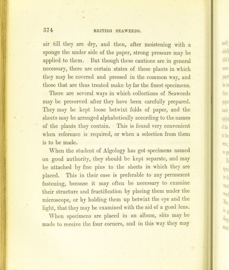 air till they are dry, and then, after moistening with a sponge the under side of the paper, strong pressure may be applied to them. But though these cautions are in general necessary, there are certain states of these plants in which they may be covered and pressed in the common way, and those that are thus treated make by far the finest specimens. There are several ways in which collections of Seaweeds may be preserved after they have been carefully prepared. They may be kept loose betwixt folds of paper, and the sheets may be arranged alphabetically according to the names of the plants they contain. This is found very convenient when reference is required, or when a selection from them is to be made. When the student of Algology has got specimens named on good authority, they should be kept separate, and may be attached by fine pins to the sheets in which they are placed. This in their case is preferable to any permanent fastening, because it may often be necessary to examine their structure and fructification by placing them under the microscope, or by holding them up betwixt the eye and the light, that they may be examined with the aid ot a good lens. When specimens are placed in an album, slits may be made to receive the four corners, and in this way they may
