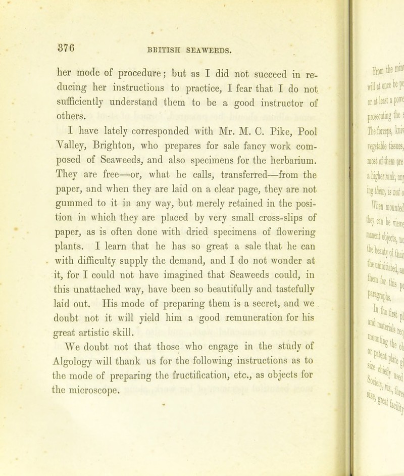 her mode of procedure; but as I did not succeed in re- ducing her instructions to practice, I fear that I do not sufficiently understand them to be a good instructor of others. I have lately corresponded with Mr. M. C. Pike, Pool Aralley, Brighton, who prepares for sale fancy work com- posed of Seaweeds, and also specimens for the herbarium. They are free—or, what he calls, transferred—from the paper, and when they are laid on a clear page, they are not gummed to it in any way, but merely retained in the posi- tion in which they are placed by very small cross-slips of paper, as is often done with dried specimens of flowering plants. I learn that he has so great a sale that he can with difficulty supply the demand, and I do not wonder at it, for I could not have imagined that Seaweeds could, in this unattached way, have been so beautifully and tastefully laid out. His mode of preparing them is a secret, and we doubt not it will yield him a good remuneration for his great artistic skill. We doubt not that those who engage in the study of Algology will thank us for the following instructions as to the mode of preparing the fructification, etc., as objects for the microscope.
