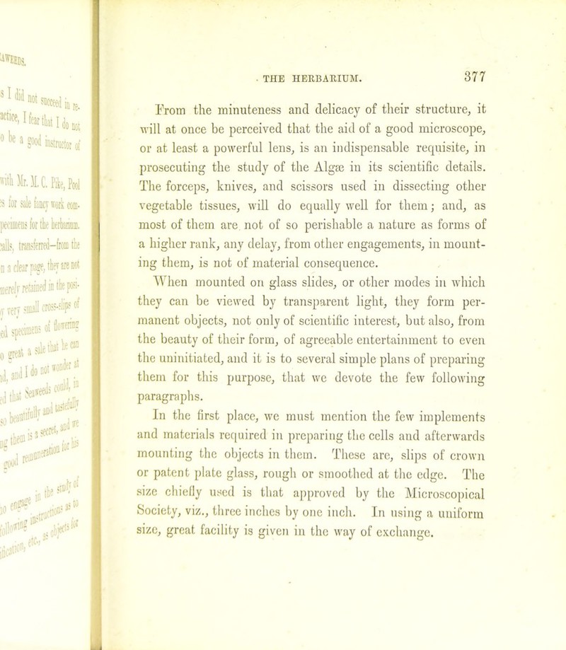 From the minuteness and delicacy of their structure, it will at once be perceived that the aid of a good microscope, or at least a powerful lens, is an indispensable requisite, in prosecuting the study of the Algm in its scientific details. The forceps, knives, and scissors used in dissecting other vegetable tissues, will do equally well for them; and, as most of them are not of so perishable a nature as forms of a higher rank, any delay, from other engagements, in mount- ing them, is not of material consequence. When mounted on glass slides, or other modes in which they can be viewed by transparent light, they form per- manent objects, not only of scientific interest, but also, from the beauty of their form, of agreeable entertainment to even the uninitiated, and it is to several simple plans of preparing them for this purpose, that we devote the few following paragraphs. In the first place, we must mention the few implements and materials required in preparing the cells and afterwards mounting the objects in them. These are, slips of crown or patent plate glass, rough or smoothed at the edge. The size chiefly used is that approved by the Microscopical Society, viz., three inches by one inch. In using a uniform size, great facility is given in the way of exchange.