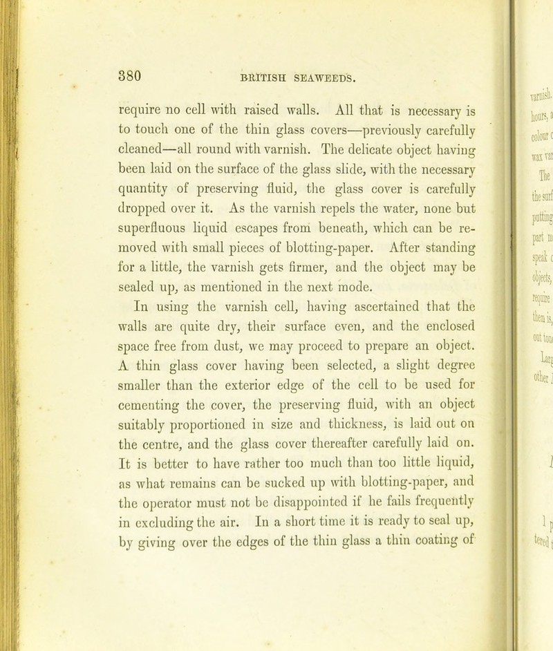 require no cell with raised walls. All that is necessary is to touch one of the thin glass covers—previously carefully cleaned—all round with varnish. The delicate object having been laid on the surface of the glass slide, with the necessary quantity of preserving fluid, the glass cover is carefully dropped over it. As the varnish repels the water, none but superfluous liquid escapes from beneath, which can be re- moved with small pieces of blotting-paper. After standing for a little, the varnish gets firmer, and the object may be sealed up, as mentioned in the next mode. In using the varnish cell, having ascertained that the walls are quite dry, their surface even, and the enclosed space free from dust, we may proceed to prepare an object. A thin glass cover having been selected, a slight degree smaller than the exterior edge of the cell to be used for cementing the cover, the preserving fluid, with an object suitably proportioned in size and thickness, is laid out on the centre, and the glass cover thereafter carefully laid on. It is better to have rather too much than too little liquid, as what remains can be sucked up with blotting-paper, and the operator must not be disappointed it he fails frequently in excluding the air. In a short time it is ready to seal up, by giving over the edges of the thin glass a thin coating of
