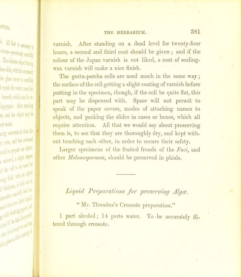 ifflEDS, S' ^“Weanrj, “^'P^lTcaieiy Tile delicate object haring 'lass slide, viththe necessary lie glass corer is carefuiir I li repels the water, none but I beneath, which can be re- I ting-paper, After standing er, anti the object maybe est mode. varnish. After standing on a dead level for twenty-four hours, a second and third coat should be given ; and if the colour of the Japan varnish is not liked, a coat of sealing- wax varnish will make a nice finish. The gutta-percha cells are used much in the same way ; the surface of the cell getting a slight coating of varnish before putting in the specimen, though, if the cell be quite flat, this part may be dispensed with. Space will not permit to speak of the paper covers, modes of attaching names to objects, and packing the slides in cases or boxes, which all require attention. All that we would say about preserving them is, to see that they are thoroughly dry, and kept with- out touching each other, in order to secure their safety. Larger specimens of the fruited fronds of the Fuci, and other Melanospermece, should be preserved in phials. Liquid Preparations for preserving Algae. “Mr. Thwaites’s Creosote preparation.” 1 part alcohol; 14 parts water. To be accurately fil- tered through creosote.