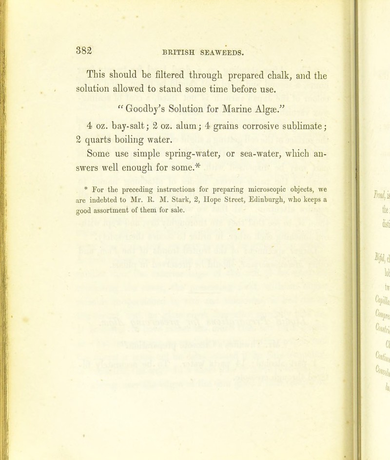 882 This should be filtered through prepared chalk, and the solution allowed to stand some time before use. “ Goodbyes Solution for Marine Algae.” 4 oz. bay-salt; 2 oz. alum; 4 grains corrosive sublimate; 2 quarts boiling water. Some use simple spring-water, or sea-water, which an- swers well enough for some.* * For the preceding instructions for preparing microscopic objects, we are indebted to Mr. R. M. Stark, 2, Hope Street, Edinburgh, who keeps a good assortment of them for sale.