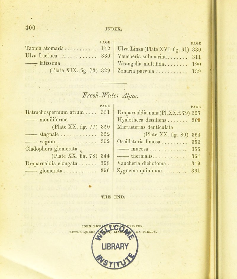 IJA,GE Taonia atomaria 142 Ulva Lactuca 330 latissiraa (Plate XIX. fig. 73) 329 PAGE Ulva Linza (Plate XVI. fig. 61) 330 Vaucheria submarina 311 Wrangelia multifida 190 Zonaria parvula 139 Fresh- Water Algce. PAGE Batrachospermum atrurn .... 351 ■ moniliforme (Plate XX. fig. 77) 350 stagnate 352 vagum 352 Cladopliora glomerata , (Plate XX. fig. 78) 344 Draparnaldia elongata 358 glomerata 356 PAGE Draparnaldia nana(Pl.XX.f.79) 357 Hyalotlieca dissiliens 3615 Micrasterias denticulata (Plate XX. fig. 80) 364 Oscillatoria limosa 353 mucosa 355 thermalis 354 Vaucheria dichotoma 349 Zygnema quininum 361 THE END.