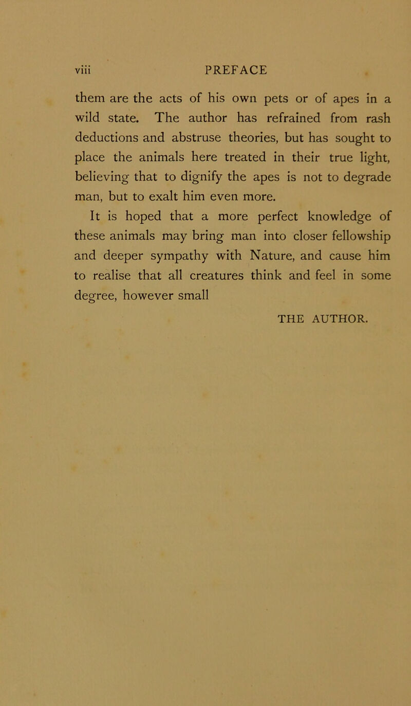 them are the acts of his own pets or of apes in a wild state. The author has refrained from rash deductions and abstruse theories, but has sought to place the animals here treated in their true light, believing that to dignify the apes is not to degrade man, but to exalt him even more. It is hoped that a more perfect knowledge of these animals may bring man into closer fellowship and deeper sympathy with Nature, and cause him to realise that all creatures think and feel in some degree, however small