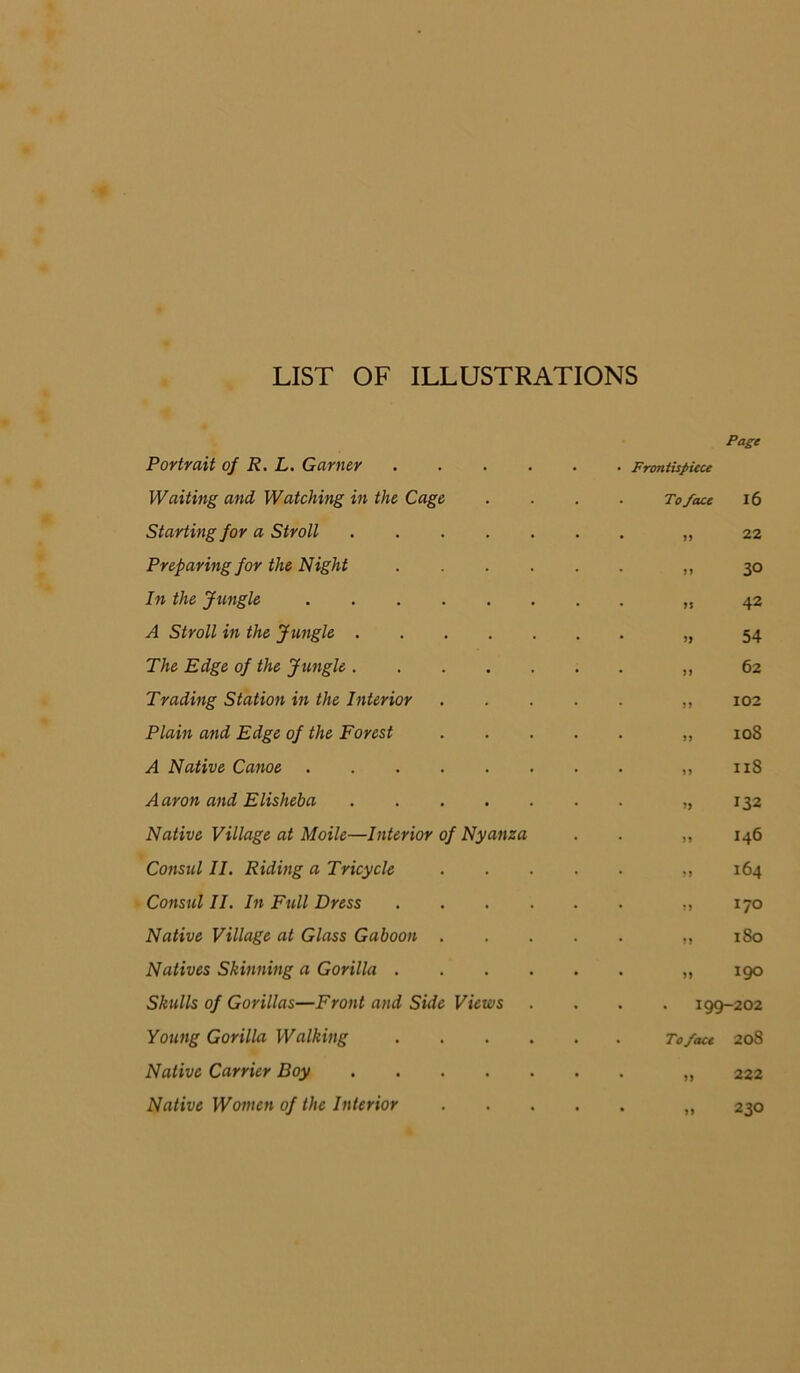 LIST OF ILLUSTRATIONS Portrait 0/ R. L. Garner .... • • Frontispieu Page Waiting and Watching in the Cage . . To face 16 Starting for a Stroll • • J5 22 Preparing for the Night .... • • n 30 In the Jungle • • 42 A Stroll in the Jungle • * 54 The Edge of the Jungle • • M 62 Trading Station in the Interior • • 5> 102 Plain and Edge of the Forest • • lOS A Native Canoe • • >5 II8 Aaron and Elisheha • * 132 Native Village at Moile—Interior of Nyanza • • M 146 Consul II. Riding a Tricycle ■ • >) 164 Consul II. In Full Dress .... • • ?J 170 Native Village at Glass Gaboon . ♦ • ?> 180 Natives Skinning a Gorilla .... • • 190 Skulls of Gorillas—Front and Side Views . . . 199-202 Young Gorilla Walking .... . . To face 208 Native Carrier Boy • • n 222 Native Women of the Interior • • 230