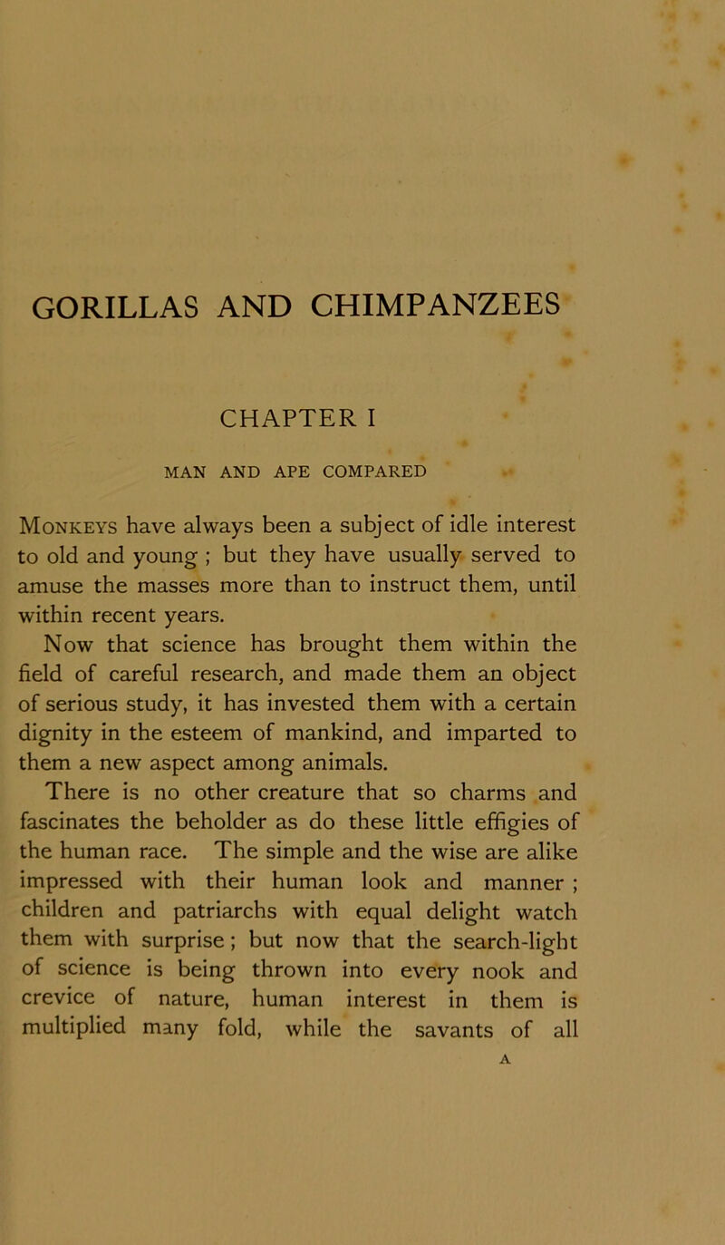 GORILLAS AND CHIMPANZEES CHAPTER I MAN AND APE COMPARED Monkeys have always been a subject of idle interest to old and young ; but they have usually served to amuse the masses more than to instruct them, until within recent years. Now that science has brought them within the field of careful research, and made them an object of serious study, it has invested them with a certain dignity in the esteem of mankind, and imparted to them a new aspect among animals. There is no other creature that so charms and fascinates the beholder as do these little effigies of the human race. The simple and the wise are alike impressed with their human look and manner ; children and patriarchs with equal delight watch them with surprise; but now that the search-light of science is being thrown into every nook and crevice of nature, human interest in them is multiplied many fold, while the savants of all