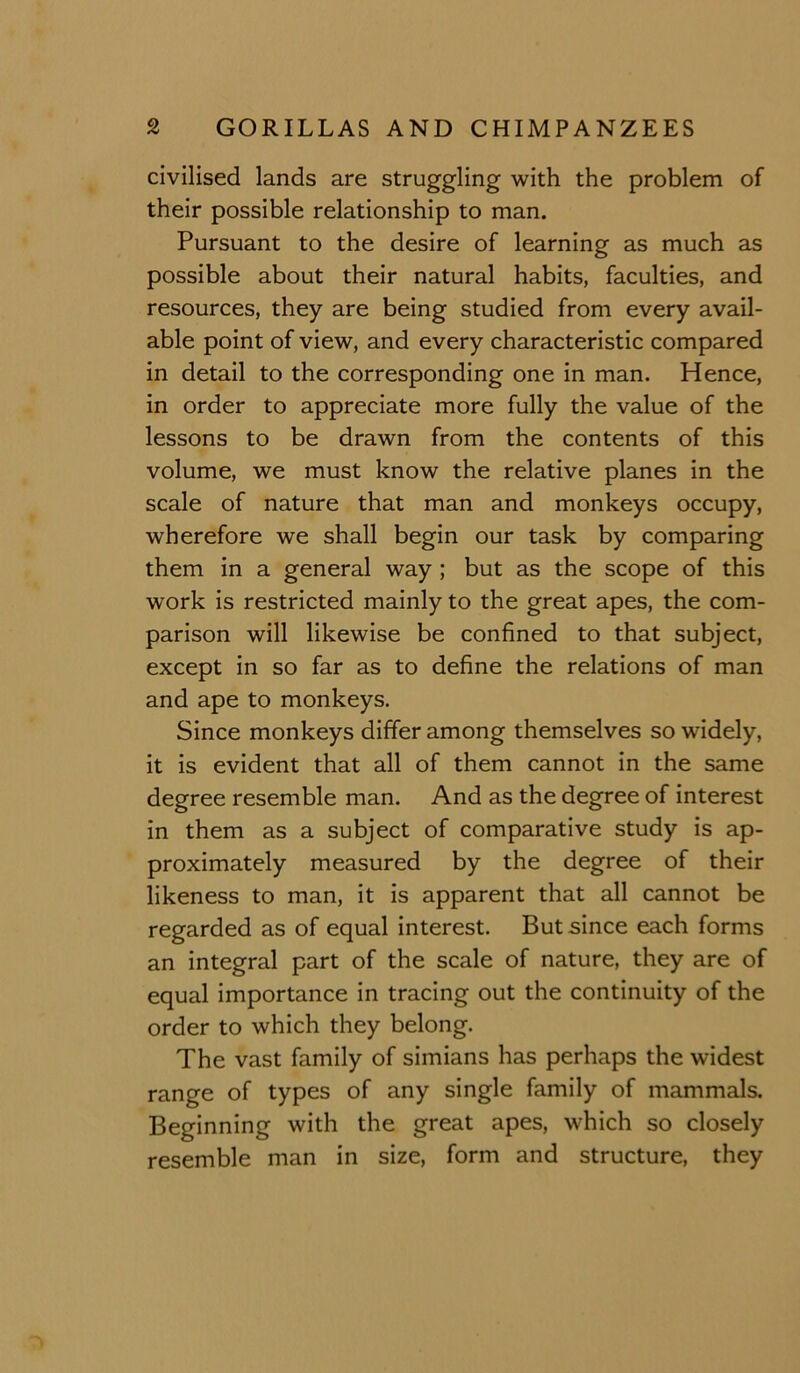 civilised lands are struggling with the problem of their possible relationship to man. Pursuant to the desire of learning as much as possible about their natural habits, faculties, and resources, they are being studied from every avail- able point of view, and every characteristic compared in detail to the corresponding one in man. Hence, in order to appreciate more fully the value of the lessons to be drawn from the contents of this volume, we must know the relative planes in the scale of nature that man and monkeys occupy, wherefore we shall begin our task by comparing them in a general way; but as the scope of this work is restricted mainly to the great apes, the com- parison will likewise be confined to that subject, except in so far as to define the relations of man and ape to monkeys. Since monkeys differ among themselves so widely, it is evident that all of them cannot in the same degree resemble man. And as the degree of interest in them as a subject of comparative study is ap- proximately measured by the degree of their likeness to man, it is apparent that all cannot be regarded as of equal interest. But since each forms an integral part of the scale of nature, they are of equal importance in tracing out the continuity of the order to which they belong. The vast family of simians has perhaps the widest range of types of any single family of mammals. Beginning with the great apes, which so closely resemble man in size, form and structure, they