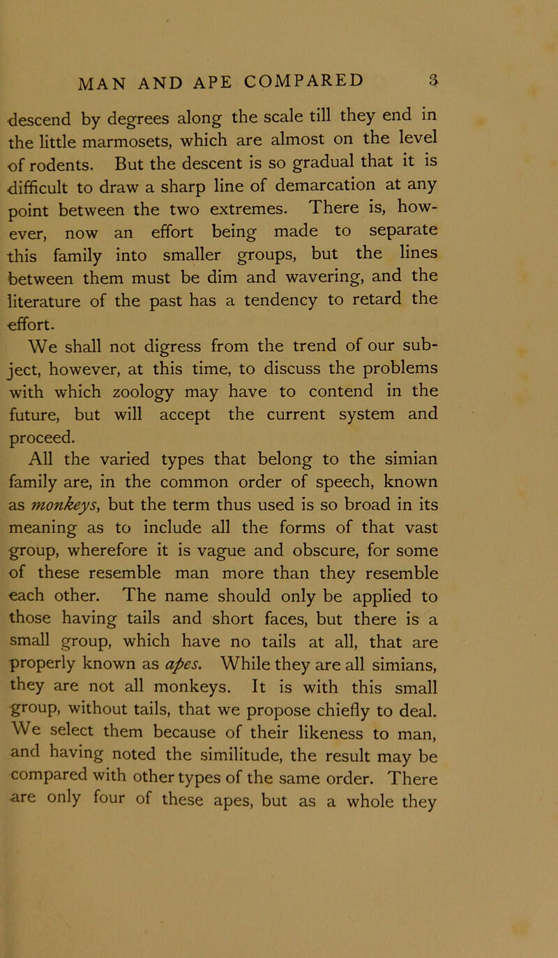 descend by degrees along the scale till they end in the little marmosets, which are almost on the level of rodents. But the descent is so gradual that it is difficult to draw a sharp line of demarcation at any point between the two extremes. There is, how- ever, now an effort being made to separate this family into smaller groups, but the lines between them must be dim and wavering, and the literature of the past has a tendency to retard the effort. We shall not digress from the trend of our sub- ject, however, at this time, to discuss the problems with which zoology may have to contend in the future, but will accept the current system and proceed. All the varied types that belong to the simian family are, in the common order of speech, known as monkeys^ but the term thus used is so broad in its meaning as to include all the forms of that vast group, wherefore it is vague and obscure, for some of these resemble man more than they resemble each other. The name should only be applied to those having tails and short faces, but there is a small group, which have no tails at all, that are properly known as apes. While they are all simians, they are not all monkeys. It is with this small group, without tails, that we propose chiefly to deal. We select them because of their likeness to man, and having noted the similitude, the result may be compared with other types of the same order. There are only four of these apes, but as a whole they