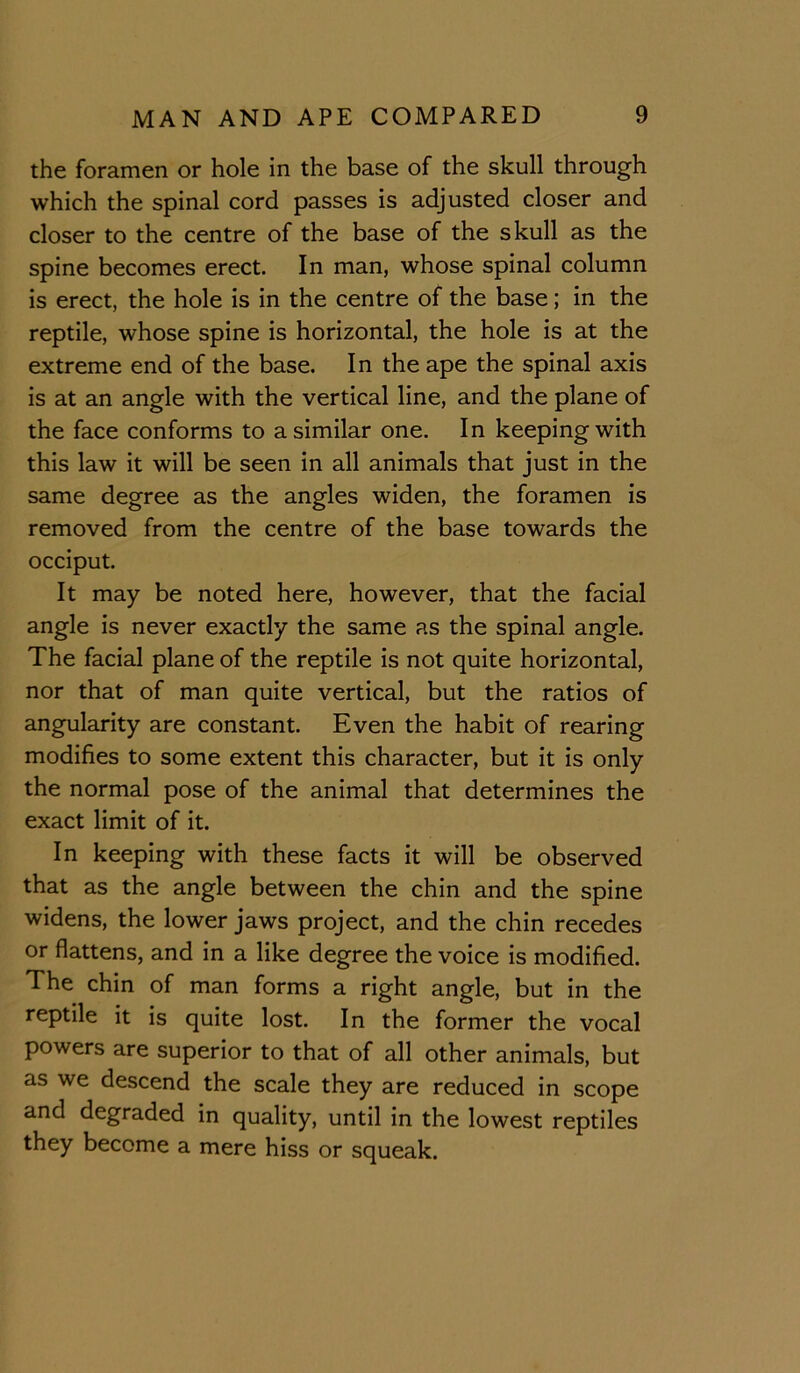 the foramen or hole in the base of the skull through which the spinal cord passes is adjusted closer and closer to the centre of the base of the skull as the spine becomes erect. In man, whose spinal column is erect, the hole is in the centre of the base; in the reptile, whose spine is horizontal, the hole is at the extreme end of the base. In the ape the spinal axis is at an angle with the vertical line, and the plane of the face conforms to a similar one. In keeping with this law it will be seen in all animals that just in the same degree as the angles widen, the foramen is removed from the centre of the base towards the occiput. It may be noted here, however, that the facial angle is never exactly the same as the spinal angle. The facial plane of the reptile is not quite horizontal, nor that of man quite vertical, but the ratios of angularity are constant. Even the habit of rearing modifies to some extent this character, but it is only the normal pose of the animal that determines the exact limit of it. In keeping with these facts it will be observed that as the angle between the chin and the spine widens, the lower jaws project, and the chin recedes or flattens, and in a like degree the voice is modified. The chin of man forms a right angle, but in the reptile it is quite lost. In the former the vocal powers are superior to that of all other animals, but as we descend the scale they are reduced in scope and degraded in quality, until in the lowest reptiles they become a mere hiss or squeak.