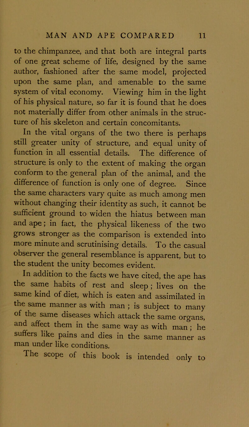 to the chimpanzee, and that both are integral parts of one great scheme of life, designed by the same author, fashioned after the same model, projected upon the same plan, and amenable to the same system of vital economy. Viewing him in the light of his physical nature, so far it is found that he does not materially differ from other animals in the struc- ture of his skeleton and certain concomitants. In the vital organs of the two there is perhaps still greater unity of structure, and equal unity of function in all essential details. The difference of structure is only to the extent of making the organ conform to the general plan of the animal, and the difference of function is only one of degree. Since the same characters vary quite as much among men without changing their identity as such, it cannot be sufficient ground to widen the hiatus between man and ape; in fact, the physical likeness of the two grows stronger as the comparison is extended into more minute and scrutinising details. To the casual observer the general resemblance is apparent, but to the student the unity becomes evident. In addition to the facts we have cited, the ape has the same habits of rest and sleep ; lives on the same kind of diet, which is eaten and assimilated in the same manner as with man ; is subject to many of the same diseases which attack the same organs, and affect them in the same way as with man ; he suffers like pains and dies in the same manner as man under like conditions. The scope of this book is intended only to
