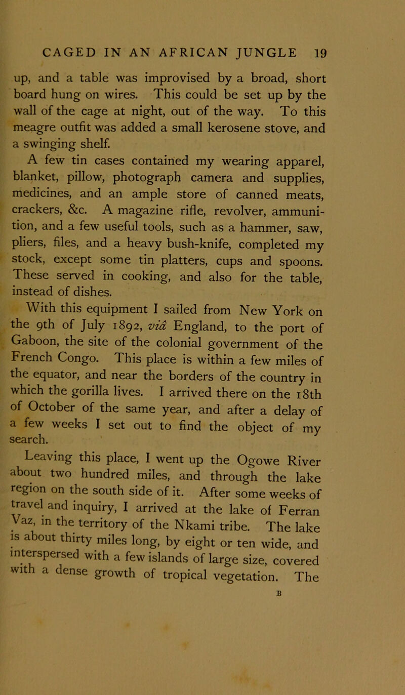 up, and a table was improvised by a broad, short board hung on wires. This could be set up by the wall of the cage at night, out of the way. To this meagre outfit was added a small kerosene stove, and a swinging shelf. A few tin cases contained my wearing apparel, blanket, pillow, photograph camera and supplies, medicines, and an ample store of canned meats, crackers, &c. A magazine rifle, revolver, ammuni- tion, and a few useful tools, such as a hammer, saw, pliers, files, and a heavy bush-knife, completed my stock, except some tin platters, cups and spoons. These served in cooking, and also for the table, instead of dishes. With this equipment I sailed from New York on the 9th of July 1892, vid England, to the port of Gaboon, the site of the colonial government of the French Congo. This place is within a few miles of the equator, and near the borders of the country in which the gorilla lives. I arrived there on the i8th of October of the same year, and after a delay of a few weeks I set out to find the object of my search. Leaving this place, I went up the Ogowe River about two hundred miles, and through the lake region on the south side of it. After some weeks of travel and inquiry, I arrived at the lake of Ferran Vaz in the territory of the Nkami tribe. The lake IS about thirty miles long, by eight or ten wide, and interspersed with a few islands of large size, covered with a dense growth of tropical vegetation. The B