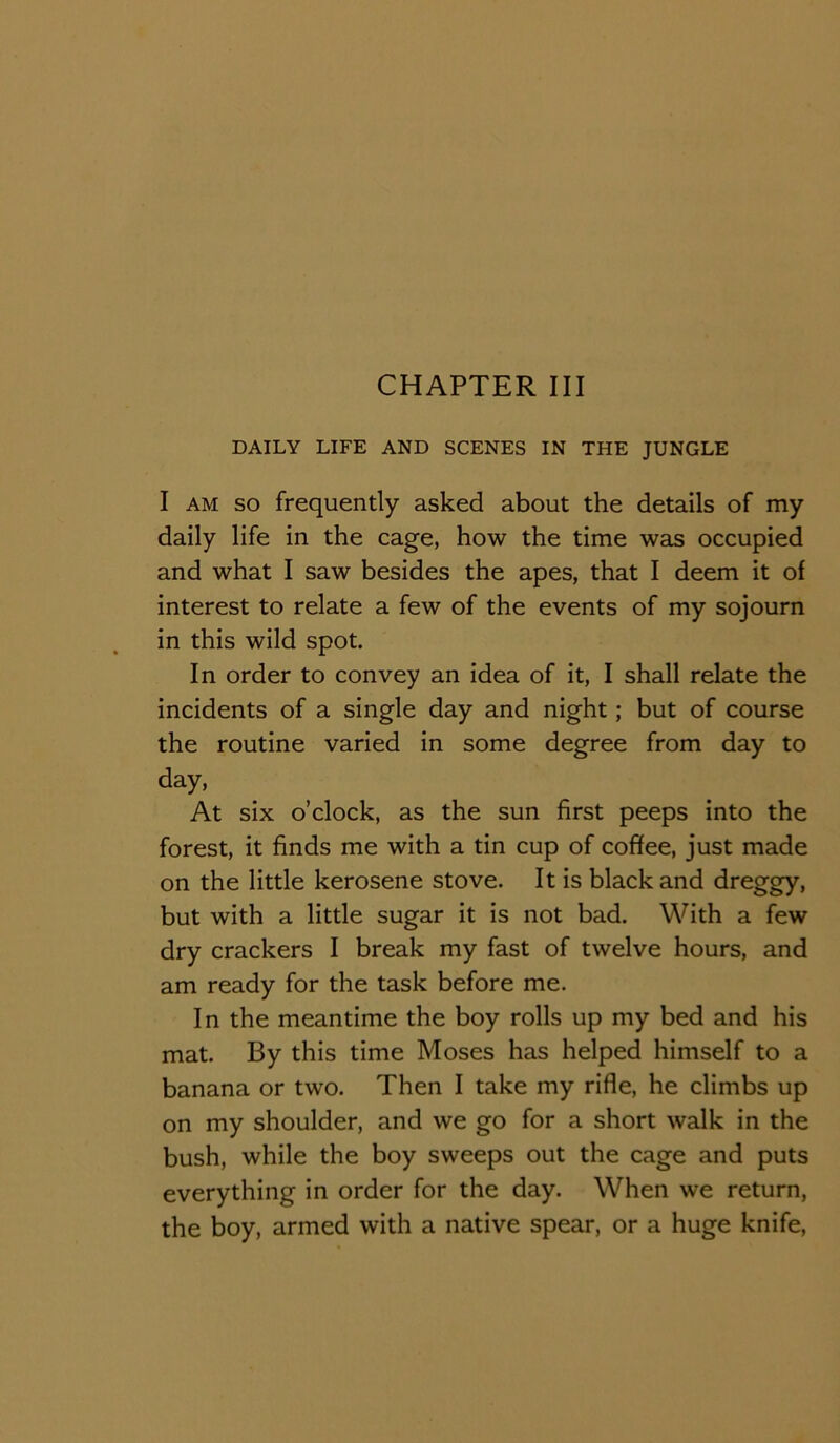 DAILY LIFE AND SCENES IN THE JUNGLE I AM SO frequently asked about the details of my daily life in the cage, how the time was occupied and what I saw besides the apes, that I deem it of interest to relate a few of the events of my sojourn in this wild spot. In order to convey an idea of it, I shall relate the incidents of a single day and night; but of course the routine varied in some degree from day to day. At six o’clock, as the sun first peeps into the forest, it finds me with a tin cup of coffee, just made on the little kerosene stove. It is black and dreggy, but with a little sugar it is not bad. With a few dry crackers I break my fast of twelve hours, and am ready for the task before me. In the meantime the boy rolls up my bed and his mat. By this time Moses has helped himself to a banana or two. Then I take my rifle, he climbs up on my shoulder, and we go for a short walk in the bush, while the boy sweeps out the cage and puts everything in order for the day. When we return, the boy, armed with a native spear, or a huge knife.