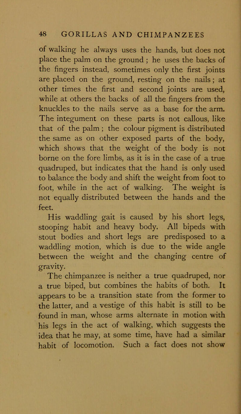 of walking he always uses the hands, but does not place the palm on the ground ; he uses the backs of the fingers instead, sometimes only the first joints are placed on the ground, resting on the nails; at other times the first and second joints are used, while at others the backs of all the fingers from the knuckles to the nails serve as a base for the arm. The integument on these parts is not callous, like that of the palm; the colour pigment is distributed the same as on other exposed parts of the body, which shows that the weight of the body is not borne on the fore limbs, as it is in the case of a true quadruped, but indicates that the hand is only used to balance the body and shift the weight from foot to foot, while in the act of walking. The weight is not equally distributed between the hands and the feet. His waddling gait is caused by his short legs, stooping habit and heavy body. All bipeds with stout bodies and short legs are predisposed to a waddling motion, which is due to the wide angle between the weight and the changing centre of gravity. The chimpanzee is neither a true quadruped, nor a true biped, but combines the habits of both. It appears to be a transition state from the former to the latter, and a vestige of this habit is still to be found in man, whose arms alternate in motion with his legs in the act of walking, which suggests the idea that he may, at some time, have had a similar habit of locomotion. Such a fact does not show