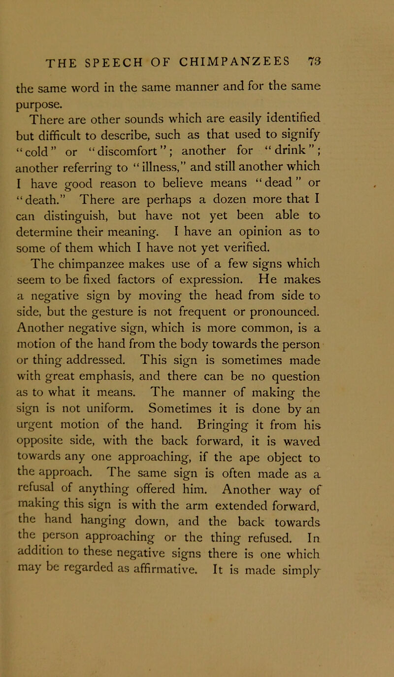the same word in the same manner and for the same purpose. There are other sounds which are easily identified but difficult to describe, such as that used to signify “cold” or “discomfort”; another for “drink”; another referring to “ illness,” and still another which I have orood reason to believe means “ dead ” or O “death.” There are perhaps a dozen more that I can distinguish, but have not yet been able to determine their meaning. I have an opinion as to some of them which I have not yet verified. The chimpanzee makes use of a few signs which seem to be fixed factors of expression. He makes a negative sign by moving the head from side to side, but the gesture is not frequent or pronounced. Another negative sign, which is more common, is a motion of the hand from the body towards the person or thing addressed. This sign is sometimes made with great emphasis, and there can be no question as to what it means. The manner of making the sign is not uniform. Sometimes it is done by an urgent motion of the hand. Bringing it from his opposite side, with the back forward, it is waved towards any one approaching, if the ape object to the approach. The same sign is often made as a refusal of anything offered him. Another way of making this sign is with the arm extended forward, the hand hanging down, and the back towards the person approaching or the thing refused. In addition to these negative signs there is one which may be regarded as affirmative. It is made simply